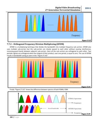 Digital Video Broadcasting 
2nd Generation Terrestrial Simulation 
2011 
183 | P a g e 
Figure (7.13) 
Figure (7.14) 
7.7.2 – Orthogonal Frequency Division Multiplexing (OFDM) 
OFDM is a multiplexing technique that divides the bandwidth into multiple frequency sub carriers. OFDM also 
uses multiple sub-carriers but the sub-carriers are closely spaced to each other without causing interference, 
removing guard bands between adjacent sub-carriers. Here all the sub carriers are orthogonal to each other. Two 
periodic signals are orthogonal when the integral of their product, over one period, is equal to zero. The use of OFDM 
results in bandwidth saving as seen in the “Figure (7.14)”. 
Finally “Figure (7.15)” shows the difference between spectra of both FDMA, FDM. 
Figure (7.15) 
 