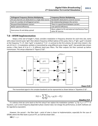 Digital Video Broadcasting 
2nd Generation Terrestrial Simulation 
2011 
184 | P a g e 
Figure (7.16) 
Equation (7.3) 
7.8 – OFDM Implementation 
Keeps a time slot of length TS fixed, considers modulation in frequency direction for each time slot, starts 
with a base transmit pulse “g(t)”.then obtains frequency-shifted replicas of this pulse, that is, if “g(t) = g0(t)” is located 
at the frequency “f = 0”, then “gk(t)” is located at “f =fk”, in contrast to the first scheme, for each time instant l, the 
set of K (or K + 1) modulation symbols is transmitted by using different pulse shapes “gk(t)”, the parallel data stream 
excites a filter bank of K (or K + 1) different band pass filters. The filter outputs are then summed up before 
transmission. This setup is depicted in “Figure (7.16)”. 
The transmitted signal in the complex baseband can be represented as shown below in “Equation (7.3)”. 
ΣΣ 
It is obvious that we come back to the first setup if we replace the modulation symbols “skl” by “skl e −j2πfklTS” in 
Equation, such a time-frequency-dependent phase rotation does not change the performance, so both methods can 
be regarded as equivalent. 
However, the second – the filter bank – point of view is closer to implementation, especially for the case of 
OFDM, where the filter bank is just an FFT, as it will be shown later. 
Orthogonal Frequency Division Multiplexing Frequency Division Multiplexing 
All sub-channels are dedicated to a single data source Bandwidth dedicated to several sources 
Sum of a number of orthogonal carriers No relationship between the carriers 
No guard band between carriers There is a guard band between carriers 
Better spectral efficiency Low spectral efficiency 
More subject to ISI and external interference from 
other RF sources 
Overcomes ISI and delay spread 
 