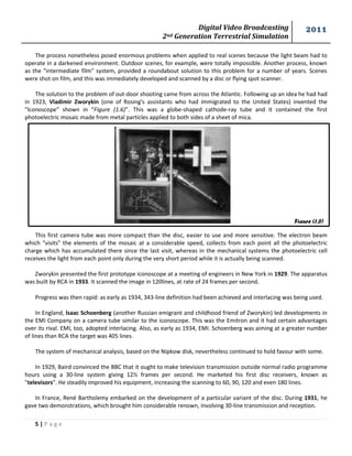 Digital Video Broadcasting 
2nd Generation Terrestrial Simulation 
2011 
5 | P a g e 
Figure (1.6) 
The process nonetheless posed enormous problems when applied to real scenes because the light beam had to operate in a darkened environment. Outdoor scenes, for example, were totally impossible. Another process, known as the "intermediate film" system, provided a roundabout solution to this problem for a number of years. Scenes were shot on film, and this was immediately developed and scanned by a disc or flying spot scanner. 
The solution to the problem of out-door shooting came from across the Atlantic. Following up an idea he had had in 1923, Vladimir Zworykin (one of Rosing's assistants who had immigrated to the United States) invented the "lconoscope" shown in “Figure (1.6)”. This was a globe-shaped cathode-ray tube and it contained the first photoelectric mosaic made from metal particles applied to both sides of a sheet of mica. 
This first camera tube was more compact than the disc, easier to use and more sensitive. The electron beam which "visits" the elements of the mosaic at a considerable speed, collects from each point all the photoelectric charge which has accumulated there since the last visit, whereas in the mechanical systems the photoelectric cell receives the light from each point only during the very short period while it is actually being scanned. 
Zworykin presented the first prototype iconoscope at a meeting of engineers in New York in 1929. The apparatus was built by RCA in 1933. It scanned the image in 120lines, at rate of 24 frames per second. 
Progress was then rapid: as early as 1934, 343-line definition had been achieved and interlacing was being used. 
In England, lsaac Schoenberg (another Russian emigrant and childhood friend of Zworykin) led developments in the EMI Company on a camera tube similar to the iconoscope. This was the Emitron and it had certain advantages over its rival. EMI, too, adopted interlacing. Also, as early as 1934, EMI. Schoenberg was aiming at a greater number of lines than RCA the target was 405 lines. 
The system of mechanical analysis, based on the Nipkow disk, nevertheless continued to hold favour with some. 
In 1929, Baird convinced the BBC that it ought to make television transmission outside normal radio programme hours using a 30-line system giving 12½ frames per second. He marketed his first disc receivers, known as "televisors". He steadily improved his equipment, increasing the scanning to 60, 90, 120 and even 180 lines. 
In France, René Bartholemy embarked on the development of a particular variant of the disc. During 1931, he gave two demonstrations, which brought him considerable renown, involving 30-line transmission and reception. 
 