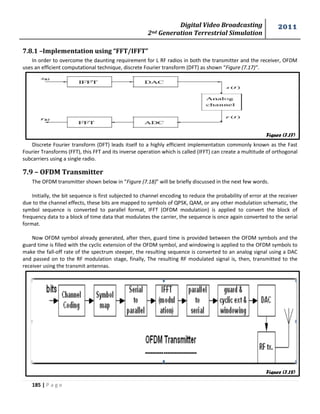 Digital Video Broadcasting 
2nd Generation Terrestrial Simulation 
2011 
185 | P a g e 
Figure (7.17) 
Figure (7.18) 
7.8.1 –Implementation using “FFT/IFFT” 
In order to overcome the daunting requirement for L RF radios in both the transmitter and the receiver, OFDM 
uses an efficient computational technique, discrete Fourier transform (DFT) as shown “Figure (7.17)”. 
Discrete Fourier transform (DFT) leads itself to a highly efficient implementation commonly known as the Fast 
Fourier Transforms (FFT), this FFT and its inverse operation which is called (IFFT) can create a multitude of orthogonal 
subcarriers using a single radio. 
7.9 – OFDM Transmitter 
The OFDM transmitter shown below in “Figure (7.18)” will be briefly discussed in the next few words. 
Initially, the bit sequence is first subjected to channel encoding to reduce the probability of error at the receiver 
due to the channel effects, these bits are mapped to symbols of QPSK, QAM, or any other modulation schematic, the 
symbol sequence is converted to parallel format, IFFT (OFDM modulation) is applied to convert the block of 
frequency data to a block of time data that modulates the carrier, the sequence is once again converted to the serial 
format. 
Now OFDM symbol already generated, after then, guard time is provided between the OFDM symbols and the 
guard time is filled with the cyclic extension of the OFDM symbol, and windowing is applied to the OFDM symbols to 
make the fall-off rate of the spectrum steeper, the resulting sequence is converted to an analog signal using a DAC 
and passed on to the RF modulation stage, finally, The resulting RF modulated signal is, then, transmitted to the 
receiver using the transmit antennas. 
 