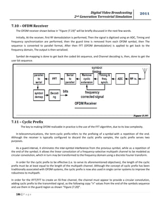 Digital Video Broadcasting 
2nd Generation Terrestrial Simulation 
2011 
186 | P a g e 
Figure (7.19) 
7.10 – OFDM Receiver 
The OFDM receiver shown below in “Figure (7.19)” will be briefly discussed in the next few words. 
Initially, At the receiver, first RF demodulation is performed, Then the signal is digitized using an ADC, Timing and 
frequency synchronization are performed, then the guard time is removed from each OFDM symbol, then The 
sequence is converted to parallel format, After then FFT (OFDM demodulation) is applied to get back to the 
frequency domain, The output is then serialized. 
Symbol de-mapping is done to get back the coded bit sequence, and Channel decoding is, then, done to get the 
user bit sequence. 
7.11 – Cyclic Prefix 
The key to making OFDM realizable in practice is the use of the FFT algorithm, due to its low complexity. 
In telecommunications, the term cyclic prefix refers to the prefixing of a symbol with a repetition of the end. 
Although the receiver is typically configured to discard the cyclic prefix samples, the cyclic prefix serves two 
purposes. 
As a guard interval, it eliminates the inter-symbol interference from the previous symbol, while as a repetition of 
the end of the symbol; it allows the linear convolution of a frequency-selective multipath channel to be modeled as 
circular convolution, which in turn may be transformed to the frequency domain using a discrete Fourier transform. 
In order for the cyclic prefix to be effective (i.e. to serve its aforementioned objectives), the length of the cyclic 
prefix must be at least equal to the length of the multipath channel. Although the concept of cyclic prefix has been 
traditionally associated with OFDM systems, the cyclic prefix is now also used in single carrier systems to improve the 
robustness to multipath. 
In order for the IFFT/FFT to create an ISI-free channel, the channel must appear to provide a circular convolution, 
adding cyclic prefix to the transmitted signal, as the following copy “n” values from the end of the symbols sequence 
and use them in the guard region as shown “Figure (7.20)”. 
 