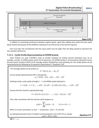 Digital Video Broadcasting 
2nd Generation Terrestrial Simulation 
2011 
187 | P a g e 
Figure (7.20) 
Equations (7.4) 
In addition to preventing interference between original signals, signal after adding cyclic prefix the cyclic prefix 
above realizes the purpose of the OFDM by making each sub channel see a flat channel response. 
One must take into consideration that the cyclic prefix must be larger than the delay spread to overcome the 
inter-symbol interference. 
7.11.1 – Cyclic Prefix Representation in OFDM System 
Cyclic Prefixes are used in OFDM in order to combat multipath by making channel estimation easy. As an 
example, consider an OFDM system which has N subcarriers, the OFDM symbol is constructed by taking the inverse 
discrete Fourier transform (IDFT) of the message symbol, followed by a cyclic prefixing, the this simple system can be 
represented by the following set of equations shown below in “Equations (7.4)”. 
The message symbol can be written as: 
Let the symbol obtained by the IDFT is denoted by: 
{ } 
Prefixing it with a cyclic prefix of length L − 1, the OFDM symbol obtained is: 
{ } 
Assume that the channel is represented using: 
{ } 
Then, after convolution with the channel, which happens as: 
Σ 
Which is circular convolution, as becomes: 
So, taking the Discrete Fourier Transform and knowing that is DFT of , we get: 
 