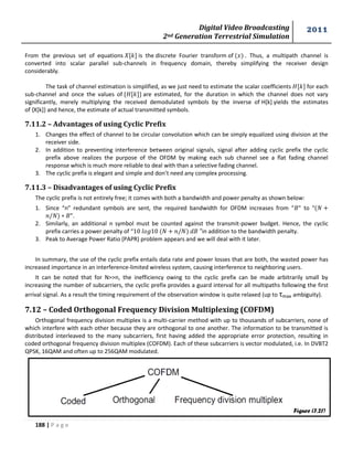 Digital Video Broadcasting 
2nd Generation Terrestrial Simulation 
2011 
188 | P a g e 
From the previous set of equations is the discrete Fourier transform of . Thus, a multipath channel is 
converted into scalar parallel sub-channels in frequency domain, thereby simplifying the receiver design 
considerably. 
The task of channel estimation is simplified, as we just need to estimate the scalar coefficients for each 
sub-channel and once the values of { } are estimated, for the duration in which the channel does not vary 
significantly, merely multiplying the received demodulated symbols by the inverse of H[k] yields the estimates 
of {X[k]} and hence, the estimate of actual transmitted symbols. 
7.11.2 – Advantages of using Cyclic Prefix 
1. Changes the effect of channel to be circular convolution which can be simply equalized using division at the 
receiver side. 
2. In addition to preventing interference between original signals, signal after adding cyclic prefix the cyclic 
prefix above realizes the purpose of the OFDM by making each sub channel see a flat fading channel 
response which is much more reliable to deal with than a selective fading channel. 
3. The cyclic prefix is elegant and simple and don’t need any complex processing. 
7.11.3 – Disadvantages of using Cyclic Prefix 
The cyclic prefix is not entirely free; it comes with both a bandwidth and power penalty as shown below: 
1. Since “n” redundant symbols are sent, the required bandwidth for OFDM increases from “ ” to “ 
”. 
2. Similarly, an additional n symbol must be counted against the transmit-power budget. Hence, the cyclic 
prefix carries a power penalty of “ in addition to the bandwidth penalty. 
3. Peak to Average Power Ratio (PAPR) problem appears and we will deal with it later. 
In summary, the use of the cyclic prefix entails data rate and power losses that are both, the wasted power has 
increased importance in an interference-limited wireless system, causing interference to neighboring users. 
It can be noted that for N>>n, the inefficiency owing to the cyclic prefix can be made arbitrarily small by 
increasing the number of subcarriers, the cyclic prefix provides a guard interval for all multipaths following the first 
arrival signal. As a result the timing requirement of the observation window is quite relaxed (up to τmax ambiguity). 
7.12 – Coded Orthogonal Frequency Division Multiplexing (COFDM) 
Orthogonal frequency division multiplex is a multi-carrier method with up to thousands of subcarriers, none of 
which interfere with each other because they are orthogonal to one another. The information to be transmitted is 
distributed interleaved to the many subcarriers, first having added the appropriate error protection, resulting in 
coded orthogonal frequency division multiplex (COFDM). Each of these subcarriers is vector modulated, i.e. In DVBT2 
QPSK, 16QAM and often up to 256QAM modulated. 
Figure (7.21) 
 