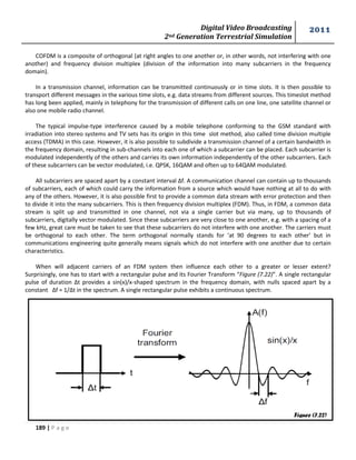 Digital Video Broadcasting 
2nd Generation Terrestrial Simulation 
2011 
189 | P a g e 
Figure (7.22) 
COFDM is a composite of orthogonal (at right angles to one another or, in other words, not interfering with one 
another) and frequency division multiplex (division of the information into many subcarriers in the frequency 
domain). 
In a transmission channel, information can be transmitted continuously or in time slots. It is then possible to 
transport different messages in the various time slots, e.g. data streams from different sources. This timeslot method 
has long been applied, mainly in telephony for the transmission of different calls on one line, one satellite channel or 
also one mobile radio channel. 
The typical impulse-type interference caused by a mobile telephone conforming to the GSM standard with 
irradiation into stereo systems and TV sets has its origin in this time slot method, also called time division multiple 
access (TDMA) in this case. However, it is also possible to subdivide a transmission channel of a certain bandwidth in 
the frequency domain, resulting in sub-channels into each one of which a subcarrier can be placed. Each subcarrier is 
modulated independently of the others and carries its own information independently of the other subcarriers. Each 
of these subcarriers can be vector modulated, i.e. QPSK, 16QAM and often up to 64QAM modulated. 
All subcarriers are spaced apart by a constant interval Δf. A communication channel can contain up to thousands 
of subcarriers, each of which could carry the information from a source which would have nothing at all to do with 
any of the others. However, it is also possible first to provide a common data stream with error protection and then 
to divide it into the many subcarriers. This is then frequency division multiplex (FDM). Thus, in FDM, a common data 
stream is split up and transmitted in one channel, not via a single carrier but via many, up to thousands of 
subcarriers, digitally vector modulated. Since these subcarriers are very close to one another, e.g. with a spacing of a 
few kHz, great care must be taken to see that these subcarriers do not interfere with one another. The carriers must 
be orthogonal to each other. The term orthogonal normally stands for ‘at 90 degrees to each other’ but in 
communications engineering quite generally means signals which do not interfere with one another due to certain 
characteristics. 
When will adjacent carriers of an FDM system then influence each other to a greater or lesser extent? 
Surprisingly, one has to start with a rectangular pulse and its Fourier Transform “Figure (7.22)”. A single rectangular 
pulse of duration Δt provides a sin(x)/x-shaped spectrum in the frequency domain, with nulls spaced apart by a 
constant Δf = 1/Δt in the spectrum. A single rectangular pulse exhibits a continuous spectrum. 
 