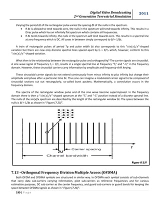 Digital Video Broadcasting 
2nd Generation Terrestrial Simulation 
2011 
190 | P a g e 
Figure (7.23) 
Varying the period Δt of the rectangular pulse varies the spacing Δf of the nulls in the spectrum. 
 If Δt is allowed to tend towards zero, the nulls in the spectrum will tend towards infinity. This results in a 
Dirac pulse which has an infinitely flat spectrum which contains all frequencies. 
 If Δt tends towards infinity, the nulls in the spectrum will tend towards zero. This results in a spectral line 
at zero frequency which is DC. All cases in between simply correspond to Δf = 1/Δt. 
A train of rectangular pulses of period Tp and pulse width Δt also corresponds to this “ ”-shaped 
variation but there are now only discrete spectral lines spaced apart by fP = 1/TP which, however, conform to this 
“ ”-shaped variation. 
What then is the relationship between the rectangular pulse and orthogonality? The carrier signals are sinusoidal. 
A sine wave signal of frequency fS = 1/TS results in a single spectral line at frequency “fS” and “–fS” in the frequency 
domain. However, these sinusoidal carriers carry information by amplitude and frequency-shift keying. 
These sinusoidal carrier signals do not extend continuously from minus infinity to plus infinity but change their 
amplitude and phase after a particular time Δt. Thus one can imagine a modulated carrier signal to be composed of 
sinusoidal sections cut out rectangularly, so-called burst packets. Mathematically, a convolution occurs in the 
frequency domain. 
The spectra of the rectangular window pulse and of the sine wave become superimposed. In the frequency 
domain there is then a “ ”-shaped spectrum at the “fs” and “-fs” position instead of a discrete spectral line. 
The nulls of the sin(x)/x spectrum are described by the length of the rectangular window Δt. The space between the 
nulls is Δf = 1/Δt as shown in “Figure (7.23)”. 
7.13 –Orthogonal Frequency Division Multiple Access (OFDMA) 
Both OFDM and OFDMA symbols are structured in similar way. In OFDMA each symbol consists of sub-channels 
that carry data sub-carriers carrying information, pilot sub-carriers as reference frequencies and for various 
estimation purposes, DC sub-carrier as the center frequency, and guard sub-carriers or guard bands for keeping the 
space between OFDMA signals as shown in “Figure (7.24)”. 
 