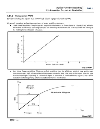 Digital Video Broadcasting 
2nd Generation Terrestrial Simulation 
2011 
192 | P a g e 
Figure (7.26) 
Figure (7.27) 
7.14.2 – The cause of PAPR 
Before transmitting the signal it must path through present high power amplifier (HPA). 
We already know that we have two main types of power amplifiers which are: 
 Linear Power Amplifiers: They are perfect amplifiers from linearity as shown below in “Figure (7.26)” while its 
destructive disadvantage operating with very low efficiency of maximum 25% so if we used it the battery of 
the mobile phone will rapidly exhausted. 
 Non Linear Power Amplifiers: They are perfect amplifiers from the efficiency point of view as they can 
operate with very high efficiency hence battery can survive for long time, and on the other side this type 
main disadvantage is operating in a nonlinear region of operation as shown below in “Figure (7.27)” which 
leads to loss of orthogonality & hence leads to intermarries interference 
 