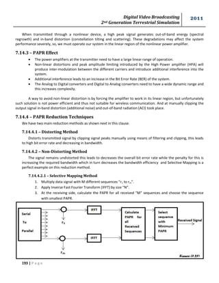 Digital Video Broadcasting 
2nd Generation Terrestrial Simulation 
2011 
193 | P a g e 
When transmitted through a nonlinear device, a high peak signal generates out-of-band energy (spectral 
regrowth) and in-band distortion (constellation tilting and scattering). These degradations may affect the system 
performance severely, so, we must operate our system in the linear region of the nonlinear power amplifier. 
7.14.3 – PAPR Effect 
 The power amplifiers at the transmitter need to have a large linear range of operation. 
 Non-linear distortions and peak amplitude limiting introduced by the High Power amplifier (HPA) will 
produce inter-modulation between the different carriers and introduce additional interference into the 
system. 
 Additional interference leads to an increase in the Bit Error Rate (BER) of the system. 
 The Analog to Digital converters and Digital to Analog converters need to have a wide dynamic range and 
this increases complexity. 
A way to avoid non-linear distortion is by forcing the amplifier to work in its linear region, but unfortunately 
such solution is not power efficient and thus not suitable for wireless communication. And at manually clipping the 
output signal in-band distortion (additional noise) and out-of-band radiation (ACI) took place. 
7.14.4 – PAPR Reduction Techniques 
We have two main reduction methods as shown next in this clause. 
7.14.4.1 – Distorting Method 
Distorts transmitted signal by clipping signal peaks manually using means of filtering and clipping, this leads 
to high bit error rate and decreasing in bandwidth. 
7.14.4.2 – Non-Distorting Method 
The signal remains undistorted this leads to decreases the overall bit error rate while the penalty for this is 
increasing the required bandwidth which in turn decreases the bandwidth efficiency and Selective Mapping is a 
perfect example on this reduction method. 
7.14.4.2.1 – Selective Mapping Method 
1. Multiply data signal with M different sequences “r1 to rm”. 
2. Apply Inverse Fast Fourier Transform (IFFT) by size “N”. 
3. At the receiving side, calculate the PAPR for all received “M” sequences and choose the sequence 
with smallest PAPR. 
Figure (7.27) 
 