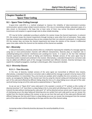 Digital Video Broadcasting 
2nd Generation Terrestrial Simulation 
2011 
194 | P a g e 
Chapter Number 8 
Space Time Coding 
8.1 – Space Time Coding Concept 
A space–time code (STC) is a method employed to improve the reliability of data transmission in wireless 
communication systems using multiple transmit antennas. STCs rely on transmitting multiple, redundant copies of a 
data stream to the receiver in the hope that at least some of them may survive the physical path between 
transmission and reception in a good enough state to allow reliable decoding. 
STC may be further subdivided according to whether the receiver knows the channel impairments. In coherent 
STC, the receiver knows the channel impairments through training or some other form of estimation. These codes 
have been studied more widely because they are less complex than their non-coherent counterparts. In noncoherent 
STC the receiver does not know the channel impairments but knows the statistics of the channel. In differential 
space–time codes neither the channel nor the statistics of the channel are available. 
8.2 – Diversity 
In telecommunications, a diversity scheme refers to a method for improving the reliability of a message signal by 
using two or more communication channels with different characteristics. Diversity plays an important role in 
combatting fading and co-channel interference and avoiding error bursts. It is based on the fact that individual 
channels experience different levels of fading and interference. Multiple versions of the same signal may be 
transmitted and/or received and combined in the receiver. Alternatively, a redundant forward error correction code 
may be added and different parts of the message transmitted over different channels. Diversity techniques may 
exploit the multipath propagation, resulting in a diversity gain, often measured in decibels. 
8.2.1 –Diversity Classes 
8.2.1.1 – Time Diversity 
In this class of diversity multiple versions of the same signal are transmitted at different time instants, 
alternatively, a redundant forward error correction code is added and the message is spread in time by means of bit-interleaving 
before it is transmitted. Thus, error bursts are avoided, which simplifies the error correction, or in other 
words, we averaging the fading of the channel over time by using the channel coding and interleaving to let every 
part of the code-word effected by different fading along the time so if a deep fading occurs only part of the code-word 
will being missing not all the code-word as explained below in “Figure (8.1)”. 
As we can see in “Figure (8.1)” every code-word in this example is consists of “4” symbols so (the number of 
diversity branches) “L=4” ,here there is a deep fading in the 3rd time which will affecting on the 3rd 
code-word so if we 
transmit the data without interleaving the code-word “x2” will be distorted and we cannot cover it again but in case 
of interleaving occurs the deep fading will distorting only one symbol from each code-word so we can recover this 
symbol from the channel coding at the receiver so we can see here that each part of the code-word effected with 
different fading over the time and if there is a deep fading occurs we can recover the missing part from the received 
parts of the code-word and this depending on the type and the rate of the channel coding. 
Increasing number of diversity branches decreases the overall probability of error. 
 