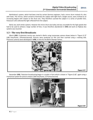 Digital Video Broadcasting 
2nd Generation Terrestrial Simulation 
2011 
6 | P a g e 
Figure (1.7) 
Figure (1.8) 
Bartholemy's system, which had been tried by certain German engineers, had a mirror drum instead of a disc 
with holes. The mirrors, which served to illuminate the subject with light from a bright source, were inclined to an 
increasing degree with respect to the drum axis. They therefore scanned the subject in a series of parallel lines. 
Potassium cells collected the light reflected from the subject. 
Baird, too, built similar systems. However the mirror drum was bulky and was unsuitable for the high speeds that 
had to be used to achieve a large number of lines. It was therefore abandoned in 1933 and work on Nipkow disc 
systems was resumed. 
1.3 – The very first Broadcasts 
March 1935. A television service was started in Berlin using iconoscope camera shown below in “Figure (1.7)” 
(180 lines/frame, 25frames/second). Pictures were produced on film and then scanned using a rotating disk. 
Electronic cameras were developed in 1936, in time for the Berlin Olympic Games. 
November 1935. Television broadcasting began in a studio in Paris which is shown in “Figure (1.8)”, again using a 
mechanical system for picture analysis (180 lines/frame, 25 frames/second). 
 