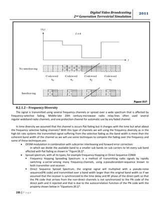 Digital Video Broadcasting 
2nd Generation Terrestrial Simulation 
2011 
195 | P a g e 
8.2.1.2 – Frequency Diversity 
The signal is transmitted using several frequency channels or spread over a wide spectrum that is affected by 
frequency-selective fading. Middle-late 20th century microwave radio relay lines often used several 
regular wideband radio channels, and one protection channel for automatic use by any faded channel. 
In time diversity we assumed that the channel is occurs flat fading but it changes with the time but what about 
the frequency selective fading channels? With this type of channels we will using the frequency diversity as in the 
high bit rate systems the transmitted signal suffering from the selective fading as the band width is more than the 
coherent band width of the channel so we will use some techniques to compete the fading over the frequency and 
some of these techniques are: 
 OFDM modulation in combination with subcarrier interleaving and forward error correction: 
In which we divide the available band to a smaller sub bands on sub carriers to let every sub band 
affected with flat fading as shown in “Figure (8.2)”. 
 Spread spectrum, with all its types; for example Frequency Hopping or Direct Sequence-CDMA 
 Frequency Hopping Spreading Spectrum: is a method of transmitting radio signals by rapidly 
switching a carrier among many frequency channels, using a pseudorandom sequence known to 
both transmitter and receiver. 
 Direct Sequence Spread Spectrum, the original signal will multiplied with a pseudo-noise 
sequence(PN code) and transmitted over a band width larger than the original band width so if we 
assumed that the receiver is synchronized to the time delay and RF phase of the direct path so that 
the PN code that arrives from the non-direct channels is not synchronized to the PN code of the 
direct path and it rejected and that is due to the autocorrelation function of the PN code with the 
property shown below in “Equations (8.1)”. 
Figure (8.1) 
 