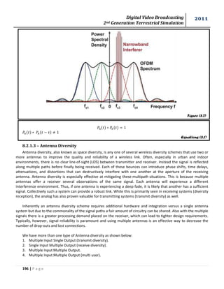 Digital Video Broadcasting 
2nd Generation Terrestrial Simulation 
2011 
196 | P a g e 
8.2.1.3 – Antenna Diversity 
Antenna diversity, also known as space diversity, is any one of several wireless diversity schemes that use two or 
more antennas to improve the quality and reliability of a wireless link. Often, especially in urban and indoor 
environments, there is no clear line-of-sight (LOS) between transmitter and receiver. Instead the signal is reflected 
along multiple paths before finally being received. Each of these bounces can introduce phase shifts, time delays, 
attenuations, and distortions that can destructively interfere with one another at the aperture of the receiving 
antenna. Antenna diversity is especially effective at mitigating these multipath situations. This is because multiple 
antennas offer a receiver several observations of the same signal. Each antenna will experience a different 
interference environment. Thus, if one antenna is experiencing a deep fade, it is likely that another has a sufficient 
signal. Collectively such a system can provide a robust link. While this is primarily seen in receiving systems (diversity 
reception), the analog has also proven valuable for transmitting systems (transmit diversity) as well. 
Inherently an antenna diversity scheme requires additional hardware and integration versus a single antenna 
system but due to the commonality of the signal paths a fair amount of circuitry can be shared. Also with the multiple 
signals there is a greater processing demand placed on the receiver, which can lead to tighter design requirements. 
Typically, however, signal reliability is paramount and using multiple antennas is an effective way to decrease the 
number of drop-outs and lost connections. 
We have more than one type of Antenna diversity as shown below: 
1. Multiple Input Single Output (transmit diversity). 
2. Single Input Multiple Output (receive diversity). 
3. Multiple Input Multiple Output. 
4. Multiple Input Multiple Output (multi user). 
Figure (8.2) 
Equations (8.1) 
 