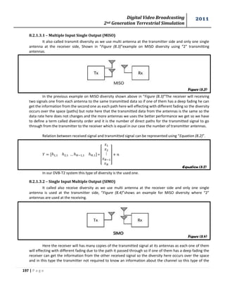 Digital Video Broadcasting 
2nd Generation Terrestrial Simulation 
2011 
197 | P a g e 
8.2.1.3.1 – Multiple Input Single Output (MISO) 
It also called transmit diversity as we use multi antenna at the transmitter side and only one single 
antenna at the receiver side, Shown in “Figure (8.3)”example on MISO diversity using “2” transmitting 
antennas. 
In the previous example on MISO diversity shown above in “Figure (8.3)”The receiver will receiving 
two signals one from each antenna to the same transmitted data so if one of them has a deep fading he can 
get the information from the second one as each path here will effecting with different fading so the diversity 
occurs over the space (paths) but note here that the transmitted data from the antennas is the same so the 
data rate here does not changes and the more antennas we uses the better performance we get so we have 
to define a term called diversity order and it is the number of direct paths for the transmitted signal to go 
through from the transmitter to the receiver which is equal in our case the number of transmitter antennas. 
Relation between received signal and transmitted signal can be represented using “Equation (8.2)”. 
[ 
] 
In our DVB-T2 system this type of diversity is the used one. 
8.2.1.3.2 – Single Input Multiple Output (SIMO) 
It called also receive diversity as we use multi antenna at the receiver side and only one single 
antenna is used at the transmitter side, “Figure (8.4)”shows an example for MISO diversity where “2” 
antennas are used at the receiving. 
Here the receiver will has many copies of the transmitted signal at its antennas as each one of them 
will effecting with different fading due to the path it passed through so if one of them has a deep fading the 
receiver can get the information from the other received signal so the diversity here occurs over the space 
and in this type the transmitter not required to know an information about the channel so this type of the 
Figure (8.3) 
Figure (8.4) 
Equation (8.2) 
 