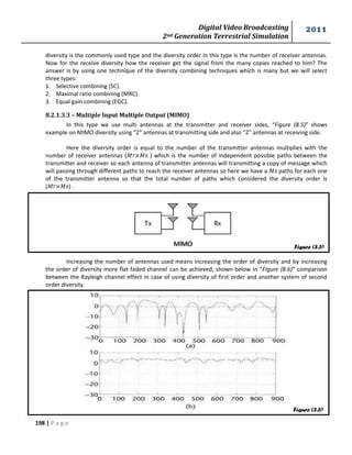 Digital Video Broadcasting 
2nd Generation Terrestrial Simulation 
2011 
198 | P a g e 
diversity is the commonly used type and the diversity order in this type is the number of receiver antennas. 
Now for the receive diversity how the receiver get the signal from the many copies reached to him? The 
answer is by using one technique of the diversity combining techniques which is many but we will select 
three types: 
1. Selective combining (SC). 
2. Maximal ratio combining (MRC). 
3. Equal gain combining (EGC). 
8.2.1.3.3 – Multiple Input Multiple Output (MIMO) 
In this type we use multi antennas at the transmitter and receiver sides, “Figure (8.5)” shows 
example on MIMO diversity using “2” antennas at transmitting side and also “2” antennas at receiving side. 
Here the diversity order is equal to the number of the transmitter antennas multiplies with the 
number of receiver antennas (푀 ×푀 ) which is the number of independent possible paths between the 
transmitter and receiver so each antenna of transmitter antennas will transmitting a copy of message which 
will passing through different paths to reach the receiver antennas so here we have a 푀 paths for each one 
of the transmitter antenna so that the total number of paths which considered the diversity order is 
(푀 ×푀 ) . 
Increasing the number of antennas used means increasing the order of diversity and by increasing 
the order of diversity more flat faded channel can be achieved, shown below in “Figure (8.6)” comparison 
between the Rayleigh channel effect in case of using diversity of first order and another system of second 
order diversity. 
Figure (8.5) 
Figure (8.6) 
 