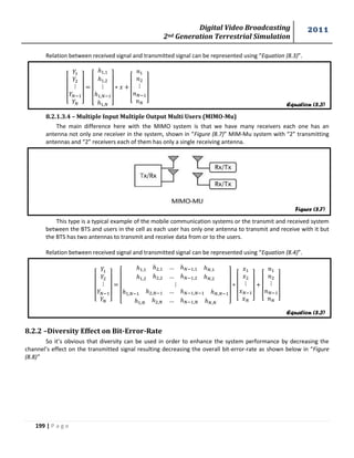 Digital Video Broadcasting 
2nd Generation Terrestrial Simulation 
2011 
199 | P a g e 
Relation between received signal and transmitted signal can be represented using “Equation (8.3)”. 
[ 
] 
[ 
] 
[ 
] 
8.2.1.3.4 – Multiple Input Multiple Output Multi Users (MIMO-Mu) 
The main difference here with the MIMO system is that we have many receivers each one has an 
antenna not only one receiver in the system, shown in “Figure (8.7)” MIM-Mu system with “2” transmitting 
antennas and “2” receivers each of them has only a single receiving antenna. 
This type is a typical example of the mobile communication systems or the transmit and received system 
between the BTS and users in the cell as each user has only one antenna to transmit and receive with it but 
the BTS has two antennas to transmit and receive data from or to the users. 
Relation between received signal and transmitted signal can be represented using “Equation (8.4)”. 
[ 
] 
[ 
] 
[ 
] 
[ 
] 
8.2.2 –Diversity Effect on Bit-Error-Rate 
So it’s obvious that diversity can be used in order to enhance the system performance by decreasing the 
channel’s effect on the transmitted signal resulting decreasing the overall bit-error-rate as shown below in “Figure 
(8.8)” 
Figure (8.7) 
Equation (8.3) 
Equation (8.3) 
 