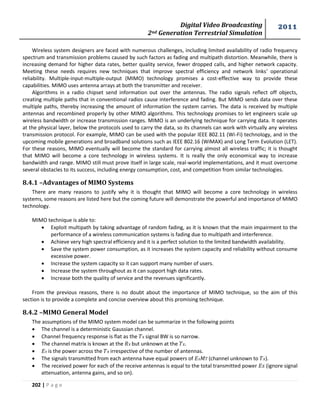 Digital Video Broadcasting 
2nd Generation Terrestrial Simulation 
2011 
202 | P a g e 
Wireless system designers are faced with numerous challenges, including limited availability of radio frequency 
spectrum and transmission problems caused by such factors as fading and multipath distortion. Meanwhile, there is 
increasing demand for higher data rates, better quality service, fewer dropped calls, and higher network capacity. 
Meeting these needs requires new techniques that improve spectral efficiency and network links’ operational 
reliability. Multiple-input-multiple-output (MIMO) technology promises a cost-effective way to provide these 
capabilities. MIMO uses antenna arrays at both the transmitter and receiver. 
Algorithms in a radio chipset send information out over the antennas. The radio signals reflect off objects, 
creating multiple paths that in conventional radios cause interference and fading. But MIMO sends data over these 
multiple paths, thereby increasing the amount of information the system carries. The data is received by multiple 
antennas and recombined properly by other MIMO algorithms. This technology promises to let engineers scale up 
wireless bandwidth or increase transmission ranges. MIMO is an underlying technique for carrying data. It operates 
at the physical layer, below the protocols used to carry the data, so its channels can work with virtually any wireless 
transmission protocol. For example, MIMO can be used with the popular IEEE 802.11 (Wi-Fi) technology, and in the 
upcoming mobile generations and broadband solutions such as IEEE 802.16 (WiMAX) and Long Term Evolution (LET). 
For these reasons, MIMO eventually will become the standard for carrying almost all wireless traffic; it is thought 
that MIMO will become a core technology in wireless systems. It is really the only economical way to increase 
bandwidth and range. MIMO still must prove itself in large scale, real-world implementations, and it must overcome 
several obstacles to its success, including energy consumption, cost, and competition from similar technologies. 
8.4.1 –Advantages of MIMO Systems 
There are many reasons to justify why it is thought that MIMO will become a core technology in wireless 
systems, some reasons are listed here but the coming future will demonstrate the powerful and importance of MIMO 
technology. 
MIMO technique is able to: 
 Exploit multipath by taking advantage of random fading, as it is known that the main impairment to the 
performance of a wireless communication systems is fading due to multipath and interference. 
 Achieve very high spectral efficiency and it is a perfect solution to the limited bandwidth availability. 
 Save the system power consumption, as it increases the system capacity and reliability without consume 
excessive power. 
 Increase the system capacity so it can support many number of users. 
 Increase the system throughout as it can support high data rates. 
 Increase both the quality of service and the revenues significantly. 
From the previous reasons, there is no doubt about the importance of MIMO technique, so the aim of this 
section is to provide a complete and concise overview about this promising technique. 
8.4.2 –MIMO General Model 
The assumptions of the MIMO system model can be summarize in the following points 
 The channel is a deterministic Gaussian channel. 
 Channel frequency response is flat as the signal BW is so narrow. 
 The channel matrix is known at the but unknown at the . 
 is the power across the irrespective of the number of antennas. 
 The signals transmitted from each antenna have equal powers of 푀 (channel unknown to ). 
 The received power for each of the receive antennas is equal to the total transmitted power (ignore signal 
attenuation, antenna gains, and so on). 
 