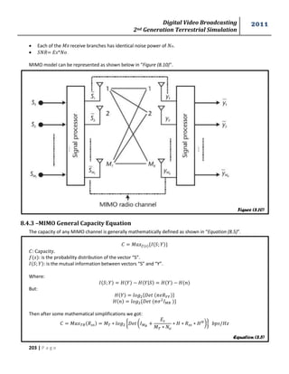 Digital Video Broadcasting 
2nd Generation Terrestrial Simulation 
2011 
203 | P a g e 
 Each of the 푀 receive branches has identical noise power of . 
 = * . 
MIMO model can be represented as shown below in “Figure (8.10)”. 
8.4.3 –MIMO General Capacity Equation 
The capacity of any MIMO channel is generally mathematically defined as shown in “Equation (8.5)”. 
푀 { } 
: Capacity. 
: is the probability distribution of the vector “S”. 
: is the mutual information between vectors “S” and “Y”. 
Where: 
| 
But: 
{ } 
{ } 
Then after some mathematical simplifications we got: 
푀 푀 { ( 
푀 
*} 
Figure (8.10) 
Equation (8.5) 
 