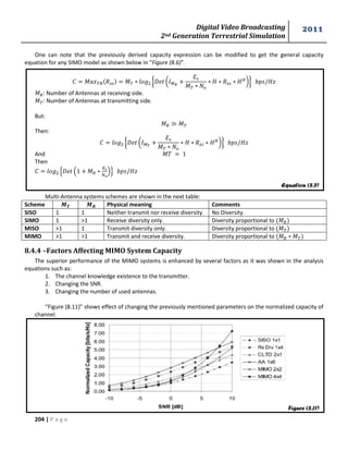 Digital Video Broadcasting 
2nd Generation Terrestrial Simulation 
2011 
204 | P a g e 
One can note that the previously derived capacity expression can be modified to get the general capacity 
equation for any SIMO model as shown below in “Figure (8.6)”. 
푀 푀 { ( 
푀 
*} 
푀 : Number of Antennas at receiving side. 
푀 : Number of Antennas at transmitting side. 
But: 
푀 푀 
Then: 
{ ( 
푀 
*} 
And 푀 
Then 
, ( 푀 
)- 
Multi-Antenna systems schemes are shown in the next table: 
Scheme Physical meaning Comments 
SISO 1 1 Neither transmit nor receive diversity. No Diversity. 
SIMO 1 >1 Receive diversity only. Diversity proportional to 푀 
MISO >1 1 Transmit diversity only. Diversity proportional to 푀 
MIMO >1 >1 Transmit and receive diversity. Diversity proportional to 푀 푀 
8.4.4 –Factors Affecting MIMO System Capacity 
The superior performance of the MIMO systems is enhanced by several factors as it was shown in the analysis 
equations such as: 
1. The channel knowledge existence to the transmitter. 
2. Changing the SNR. 
3. Changing the number of used antennas. 
“Figure (8.11)” shows effect of changing the previously mentioned parameters on the normalized capacity of 
channel. 
Equation (8.5) 
Figure (8.11) 
 