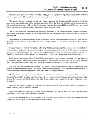 Digital Video Broadcasting 
2nd Generation Terrestrial Simulation 
2011 
7 | P a g e 
That same year, spurred on by the work of Schoenberg, the EMI Company in England developed a fully electronic television system with 405-line definition, 25frames/second, and interlace. 
The Marconi Company provided the necessary support regarding the development of transmitters. The British government authorised the use of this standard, along with that of Baird, for the television service launched by the BBC in London in November 1936 (the Baird system used mechanical scanning, 240 lines, and 25 frames per second and no interlace). The two systems were used in turn, during alternate weeks. 
The 240-line mechanical scanning system pushed the equipment to the limit and suffered from poor sensitivity, the balance thus swung in favour of the all-electronic 405-line system which was finally adopted in England in February 1937. 
The same year, France introduced a 455-line all-electronic system. Germany followed suit with 441 lines, and this standard was also adopted by Italy. The iconoscope was triumphant. It was sensitive enough to allow outdoor shooting. 
It was by means of a monster no less than 2.2 m long, the television canon, (in fact an iconoscope camera built by Telefunken) that the people of Berlin and Leipzig were able to see pictures from the Berlin Olympic Games. Viewing rooms, known as Fernsehstuben were built for the purpose. Equipment that was easier to manipulate was used by the BBC for the coronation of His Majesty King George VI in 1937 and, the following year, for the Epsom Derby. 
Public interest was aroused. From 1937 to 1939 receiver sales in London soared from 2,000 to 20,000. Research in the United States (Zworykin and the RCA Company) bore fruit at about the same time. The first public television service was inaugurated in New York in 1939 with a 340-line system operating at 30 frames per second. 
Two years later, the United States adopted a 525-line 60 frames/second standard. The first transmitters were installed in the capital cities (London, Paris, Berlin, Rome, New York) and only a small proportion of the population of each country was therefore able to benefit. Plans were made to cover other regions. 
The War stopped the expansion of television in Europe. However the intensive research into electronic systems during the War, and the practical experience it gave, led to enhancements of television technology. Work on radar screens, for example, benefited cathode-ray tube design; circuits able to operate at higher frequencies were developed. 
When the War was over, broadcasts resumed in the national standards fixed previously: 405 lines in England, 441 lines in Germany and Italy, 455 lines in France. 
Research showed the advantages of higher picture definition, and systems with more than 1000 lines were investigated. The 819-line standard emerged in France. 
It was not until 1952 that a single standard (625 lines, 50 frames/second) was proposed, and progressively adopted, for use throughout Europe. Modern television was born. 
 