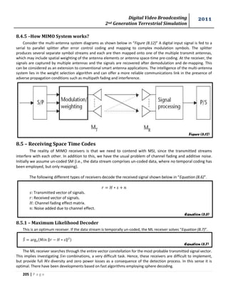Digital Video Broadcasting 
2nd Generation Terrestrial Simulation 
2011 
205 | P a g e 
8.4.5 –How MIMO System works? 
Consider the multi-antenna system diagrams as shown below in “Figure (8.12)” A digital input signal is fed to a 
serial to parallel splitter after error control coding and mapping to complex modulation symbols. The splitter 
produces several separate symbol streams and each are then mapped onto one of the multiple transmit antennas, 
which may include spatial weighting of the antenna elements or antenna space-time pre-coding. At the receiver, the 
signals are captured by multiple antennas and the signals are recovered after demodulation and de-mapping. This 
can be considered as an extension to conventional smart antenna applications. The intelligence of the multi-antenna 
system lies in the weight selection algorithm and can offer a more reliable communications link in the presence of 
adverse propagation conditions such as multipath fading and interference. 
8.5 – Receiving Space Time Codes 
The reality of MIMO receivers is that we need to contend with MSI, since the transmitted streams 
interfere with each other. In addition to this, we have the usual problem of channel fading and additive noise. 
Initially we assume un-coded SM (i.e., the data stream comprises un-coded data, where no temporal coding has 
been employed, but only mapping). 
The following different types of receivers decode the received signal shown below in “Equation (8.6)”. 
: Transmitted vector of signals. 
: Received vector of signals. 
: Channel fading effect matrix. 
: Noise added due to channel effect. 
8.5.1 – Maximum Likelihood Decoder 
This is an optimum receiver. If the data stream is temporally un-coded, the ML receiver solves “Equation (8.7)”. 
̂ 푀 ‖ ‖ 
The ML receiver searches through the entire vector constellation for the most probable transmitted signal vector. 
This implies investigating 푀 combinations, a very difficult task. Hence, these receivers are difficult to implement, 
but provide full 푀 diversity and zero power losses as a consequence of the detection process. In this sense it is 
optimal. There have been developments based on fast algorithms employing sphere decoding. 
Figure (8.12) 
Equation (8.6) 
Equation (8.7) 
 