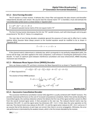 Digital Video Broadcasting 
2nd Generation Terrestrial Simulation 
2011 
206 | P a g e 
8.5.2 – Zero Forcing Decoder 
The ZF receiver is a linear receiver. It behaves like a linear filter and separates the data streams and thereafter 
independently decodes each stream. We assume that the channel matrix “ ” is invertible a must and estimate the 
transmitted data symbol vector as shown below in “Equation (8.8)”. 
̂ ̅ 
̅: represents pseudo inverse matrix of the non-square matrix “ ” 
The Zero Forcing receiver decomposes the link into “푀T” parallel streams, each with diversity gain and array gain 
proportional to “푀 −푀 +1”. Hence, it is suboptimum. 
The main idea of zero forcing decoders completely ignored the presence of noise and its effect but in reality 
Additive White Gaussian Noise always present so the resulted equation would be modified to be as shown in 
“Equation (8.9)”. 
̂ 
If the channel matrix’s determinant is relatively low, which corresponds to not perfectly independent paths, the 
inverse will be large, and when applied to the noise component, it will enhance it resulting bas performance of the 
decoder. To reach an optimum point between interference cancellation and noise enhancement, MMSE decoding 
mechanism was introduced. 
8.5.3 – Minimum Mean Square Error (MMSE) Decoder 
Here, we choose a matrix “B” such that is minimizes the Mean Squared Error as shown in “Equation (8.10)”. 
{ ̂ ̂ } { } 
: Mean Squared Error. 
The solution of linear MMSE produce: 
̂ ( 
* 
Then: 
( 
* 
8.5.4 – Successive Cancellation Decoder 
The successive Interference cancellation receiver (SIC) algorithm is usually combined with V-BLAST receivers. This 
provides improved performance at the cost of increased computational complexity. Rather than jointly decoding the 
transmitted signals, this nonlinear detection scheme first detects the first row of the signal and then cancels its effect 
from the overall received signal vector. It then proceeds to the next row. The reduced channel matrix now has 
dimension 푀 ×(푀 1) and the signal vector has dimension (푀 1)×1. It then does the same operation on the 
next row. The channel matrix now reduces to 푀 ×(푀 2) and the signal vector reduces to (푀 2)×1 and so on. If 
we assume that all the decisions at each layer are correct, then there is no error propagation. Otherwise, the error 
rate performance is dominated by the weakest stream, which is the first stream decoded by the receiver. 
Equation (8.8) 
Equation (8.9) 
Equation (8.10) 
 