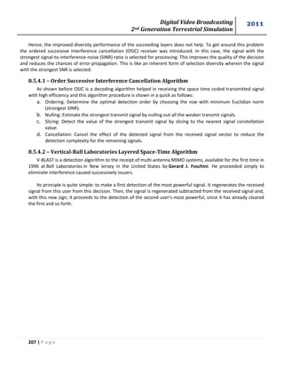Digital Video Broadcasting 
2nd Generation Terrestrial Simulation 
2011 
207 | P a g e 
Hence, the improved diversity performance of the succeeding layers does not help. To get around this problem 
the ordered successive interference cancellation (OSIC) receiver was introduced. In this case, the signal with the 
strongest signal-to-interference-noise (SINR) ratio is selected for processing. This improves the quality of the decision 
and reduces the chances of error propagation. This is like an inherent form of selection diversity wherein the signal 
with the strongest SNR is selected. 
8.5.4.1 – Order Successive Interference Cancellation Algorithm 
As shown before OSIC is a decoding algorithm helped in receiving the space time coded transmitted signal 
with high efficiency and this algorithm procedure is shown in a quick as follows: 
a. Ordering: Determine the optimal detection order by choosing the row with minimum Euclidian norm 
(strongest SINR). 
b. Nulling: Estimate the strongest transmit signal by nulling out all the weaker transmit signals. 
c. Slicing: Detect the value of the strongest transmit signal by slicing to the nearest signal constellation 
value. 
d. Cancellation: Cancel the effect of the detected signal from the received signal vector to reduce the 
detection complexity for the remaining signals. 
8.5.4.2 – Vertical-Ball Laboratories Layered Space-Time Algorithm 
V-BLAST is a detection algorithm to the receipt of multi-antenna MIMO systems, available for the first time in 
1996 at Bell Laboratories in New Jersey in the United States by Gerard J. Foschini. He proceeded simply to 
eliminate interference caused successively issuers. 
Its principle is quite simple: to make a first detection of the most powerful signal. It regenerates the received 
signal from this user from this decision. Then, the signal is regenerated subtracted from the received signal and, 
with this new sign; it proceeds to the detection of the second user's most powerful, since it has already cleared 
the first and so forth. 
 