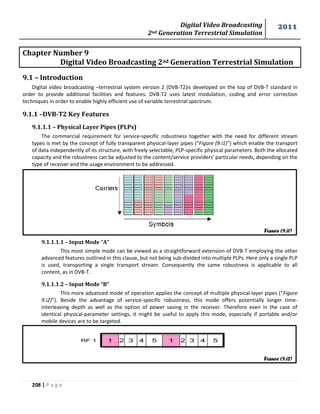 Digital Video Broadcasting 
2nd Generation Terrestrial Simulation 
2011 
208 | P a g e 
Chapter Number 9 
Digital Video Broadcasting 2nd Generation Terrestrial Simulation 
9.1 – Introduction 
Digital video broadcasting –terrestrial system version 2 (DVB-T2)is developed on the top of DVB-T standard in 
order to provide additional facilities and features. DVB-T2 uses latest modulation, coding and error correction 
techniques in order to enable highly efficient use of variable terrestrial spectrum. 
9.1.1 –DVB-T2 Key Features 
9.1.1.1 – Physical Layer Pipes (PLPs) 
The commercial requirement for service-specific robustness together with the need for different stream 
types is met by the concept of fully transparent physical-layer pipes (“Figure (9.i1)”) which enable the transport 
of data independently of its structure, with freely selectable, PLP-specific physical parameters. Both the allocated 
capacity and the robustness can be adjusted to the content/service providers' particular needs, depending on the 
type of receiver and the usage environment to be addressed. 
9.1.1.1.1 – Input Mode “A” 
This most simple mode can be viewed as a straightforward extension of DVB-T employing the other 
advanced features outlined in this clause, but not being sub-divided into multiple PLPs. Here only a single PLP 
is used, transporting a single transport stream. Consequently the same robustness is applicable to all 
content, as in DVB-T. 
9.1.1.1.2 – Input Mode “B” 
This more advanced mode of operation applies the concept of multiple physical-layer pipes (“Figure 
9.i2)”). Beside the advantage of service-specific robustness, this mode offers potentially longer time-interleaving 
depth as well as the option of power saving in the receiver. Therefore even in the case of 
identical physical-parameter settings, it might be useful to apply this mode, especially if portable and/or 
mobile devices are to be targeted. 
Figure (9.i1) 
Figure (9.i2) 
 