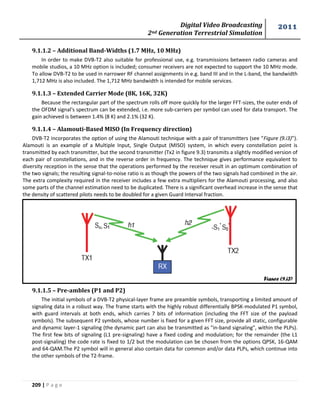 Digital Video Broadcasting 
2nd Generation Terrestrial Simulation 
2011 
209 | P a g e 
9.1.1.2 – Additional Band-Widths (1.7 MHz, 10 MHz) 
In order to make DVB-T2 also suitable for professional use, e.g. transmissions between radio cameras and 
mobile studios, a 10 MHz option is included; consumer receivers are not expected to support the 10 MHz mode. 
To allow DVB-T2 to be used in narrower RF channel assignments in e.g. band III and in the L-band, the bandwidth 
1,712 MHz is also included. The 1,712 MHz bandwidth is intended for mobile services. 
9.1.1.3 – Extended Carrier Mode (8K, 16K, 32K) 
Because the rectangular part of the spectrum rolls off more quickly for the larger FFT-sizes, the outer ends of 
the OFDM signal's spectrum can be extended, i.e. more sub-carriers per symbol can used for data transport. The 
gain achieved is between 1.4% (8 K) and 2.1% (32 K). 
9.1.1.4 – Alamouti-Based MISO (In Frequency direction) 
DVB-T2 incorporates the option of using the Alamouti technique with a pair of transmitters (see “Figure (9.i3)”). 
Alamouti is an example of a Multiple Input, Single Output (MISO) system, in which every constellation point is 
transmitted by each transmitter, but the second transmitter (Tx2 in figure 9.3) transmits a slightly modified version of 
each pair of constellations, and in the reverse order in frequency. The technique gives performance equivalent to 
diversity reception in the sense that the operations performed by the receiver result in an optimum combination of 
the two signals; the resulting signal-to-noise ratio is as though the powers of the two signals had combined in the air. 
The extra complexity required in the receiver includes a few extra multipliers for the Alamouti processing, and also 
some parts of the channel estimation need to be duplicated. There is a significant overhead increase in the sense that 
the density of scattered pilots needs to be doubled for a given Guard Interval fraction. 
9.1.1.5 – Pre-ambles (P1 and P2) 
The initial symbols of a DVB-T2 physical-layer frame are preamble symbols, transporting a limited amount of 
signaling data in a robust way. The frame starts with the highly robust differentially BPSK-modulated P1 symbol, 
with guard intervals at both ends, which carries 7 bits of information (including the FFT size of the payload 
symbols). The subsequent P2 symbols, whose number is fixed for a given FFT size, provide all static, configurable 
and dynamic layer-1 signaling (the dynamic part can also be transmitted as "in-band signaling", within the PLPs). 
The first few bits of signaling (L1 pre-signaling) have a fixed coding and modulation; for the remainder (the L1 
post-signaling) the code rate is fixed to 1/2 but the modulation can be chosen from the options QPSK, 16-QAM 
and 64-QAM.The P2 symbol will in general also contain data for common and/or data PLPs, which continue into 
the other symbols of the T2-frame. 
Figure (9.i3) 
 