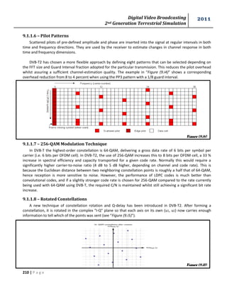 Digital Video Broadcasting 
2nd Generation Terrestrial Simulation 
2011 
210 | P a g e 
9.1.1.6 – Pilot Patterns 
Scattered pilots of pre-defined amplitude and phase are inserted into the signal at regular intervals in both 
time and frequency directions. They are used by the receiver to estimate changes in channel response in both 
time and frequency dimensions. 
DVB-T2 has chosen a more flexible approach by defining eight patterns that can be selected depending on 
the FFT size and Guard Interval fraction adopted for the particular transmission. This reduces the pilot overhead 
whilst assuring a sufficient channel-estimation quality. The example in “Figure (9.i4)” shows a corresponding 
overhead reduction from 8 to 4 percent when using the PP3 pattern with a 1/8 guard interval. 
9.1.1.7 – 256-QAM Modulation Technique 
In DVB-T the highest-order constellation is 64-QAM, delivering a gross data rate of 6 bits per symbol per 
carrier (i.e. 6 bits per OFDM cell). In DVB-T2, the use of 256-QAM increases this to 8 bits per OFDM cell, a 33 % 
increase in spectral efficiency and capacity transported for a given code rate. Normally this would require a 
significantly higher carrier-to-noise ratio (4 dB to 5 dB higher, depending on channel and code rate). This is 
because the Euclidean distance between two neighboring constellation points is roughly a half that of 64-QAM, 
hence reception is more sensitive to noise. However, the performance of LDPC codes is much better than 
convolutional codes, and if a slightly stronger code rate is chosen for 256-QAM compared to the rate currently 
being used with 64-QAM using DVB-T, the required C/N is maintained whilst still achieving a significant bit rate 
increase. 
9.1.1.8 – Rotated Constellations 
A new technique of constellation rotation and Q-delay has been introduced in DVB-T2. After forming a 
constellation, it is rotated in the complex "I-Q" plane so that each axis on its own (u1, u2) now carries enough 
information to tell which of the points was sent (see “Figure (9.i5)”). 
Figure (9.i4) 
Figure (9.i5) 
 