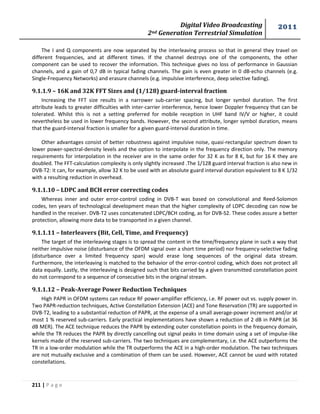 Digital Video Broadcasting 
2nd Generation Terrestrial Simulation 
2011 
211 | P a g e 
The I and Q components are now separated by the interleaving process so that in general they travel on 
different frequencies, and at different times. If the channel destroys one of the components, the other 
component can be used to recover the information. This technique gives no loss of performance in Gaussian 
channels, and a gain of 0,7 dB in typical fading channels. The gain is even greater in 0 dB-echo channels (e.g. 
Single-Frequency Networks) and erasure channels (e.g. impulsive interference, deep selective fading). 
9.1.1.9 – 16K and 32K FFT Sizes and (1/128) guard-interval fraction 
Increasing the FFT size results in a narrower sub-carrier spacing, but longer symbol duration. The first 
attribute leads to greater difficulties with inter-carrier interference, hence lower Doppler frequency that can be 
tolerated. Whilst this is not a setting preferred for mobile reception in UHF band IV/V or higher, it could 
nevertheless be used in lower frequency bands. However, the second attribute, longer symbol duration, means 
that the guard-interval fraction is smaller for a given guard-interval duration in time. 
Other advantages consist of better robustness against impulsive noise, quasi-rectangular spectrum down to 
lower power-spectral-density levels and the option to interpolate in the frequency direction only. The memory 
requirements for interpolation in the receiver are in the same order for 32 K as for 8 K, but for 16 K they are 
doubled. The FFT-calculation complexity is only slightly increased .The 1/128 guard interval fraction is also new in 
DVB-T2: it can, for example, allow 32 K to be used with an absolute guard interval duration equivalent to 8 K 1/32 
with a resulting reduction in overhead. 
9.1.1.10 – LDPC and BCH error correcting codes 
Whereas inner and outer error-control coding in DVB-T was based on convolutional and Reed-Solomon 
codes, ten years of technological development mean that the higher complexity of LDPC decoding can now be 
handled in the receiver. DVB-T2 uses concatenated LDPC/BCH coding, as for DVB-S2. These codes assure a better 
protection, allowing more data to be transported in a given channel. 
9.1.1.11 – Interleavers (Bit, Cell, Time, and Frequency) 
The target of the interleaving stages is to spread the content in the time/frequency plane in such a way that 
neither impulsive noise (disturbance of the OFDM signal over a short time period) nor frequency-selective fading 
(disturbance over a limited frequency span) would erase long sequences of the original data stream. 
Furthermore, the interleaving is matched to the behavior of the error-control coding, which does not protect all 
data equally. Lastly, the interleaving is designed such that bits carried by a given transmitted constellation point 
do not correspond to a sequence of consecutive bits in the original stream. 
9.1.1.12 – Peak-Average Power Reduction Techniques 
High PAPR in OFDM systems can reduce RF power-amplifier efficiency, i.e. RF power out vs. supply power in. 
Two PAPR-reduction techniques, Active Constellation Extension (ACE) and Tone Reservation (TR) are supported in 
DVB-T2, leading to a substantial reduction of PAPR, at the expense of a small average-power increment and/or at 
most 1 % reserved sub-carriers. Early practical implementations have shown a reduction of 2 dB in PAPR (at 36 
dB MER). The ACE technique reduces the PAPR by extending outer constellation points in the frequency domain, 
while the TR reduces the PAPR by directly cancelling out signal peaks in time domain using a set of impulse-like 
kernels made of the reserved sub-carriers. The two techniques are complementary, i.e. the ACE outperforms the 
TR in a low-order modulation while the TR outperforms the ACE in a high-order modulation. The two techniques 
are not mutually exclusive and a combination of them can be used. However, ACE cannot be used with rotated 
constellations. 
 