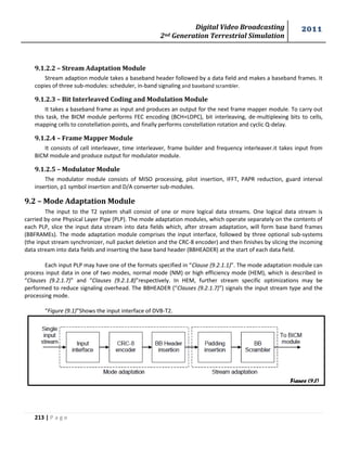 Digital Video Broadcasting 
2nd Generation Terrestrial Simulation 
2011 
213 | P a g e 
9.1.2.2 – Stream Adaptation Module 
Stream adaption module takes a baseband header followed by a data field and makes a baseband frames. It 
copies of three sub-modules: scheduler, in-band signaling and baseband scrambler. 
9.1.2.3 – Bit Interleaved Coding and Modulation Module 
It takes a baseband frame as input and produces an output for the next frame mapper module. To carry out 
this task, the BICM module performs FEC encoding (BCH+LDPC), bit interleaving, de-multiplexing bits to cells, 
mapping cells to constellation points, and finally performs constellation rotation and cyclic Q-delay. 
9.1.2.4 – Frame Mapper Module 
It consists of cell interleaver, time interleaver, frame builder and frequency interleaver.it takes input from 
BICM module and produce output for modulator module. 
9.1.2.5 – Modulator Module 
The modulator module consists of MISO processing, pilot insertion, IFFT, PAPR reduction, guard interval 
insertion, p1 symbol insertion and D/A converter sub-modules. 
9.2 – Mode Adaptation Module 
The input to the T2 system shall consist of one or more logical data streams. One logical data stream is 
carried by one Physical Layer Pipe (PLP). The mode adaptation modules, which operate separately on the contents of 
each PLP, slice the input data stream into data fields which, after stream adaptation, will form base band frames 
(BBFRAMEs). The mode adaptation module comprises the input interface, followed by three optional sub-systems 
(the input stream synchronizer, null packet deletion and the CRC-8 encoder) and then finishes by slicing the incoming 
data stream into data fields and inserting the base band header (BBHEADER) at the start of each data field. 
Each input PLP may have one of the formats specified in “Clause (9.2.1.1)”. The mode adaptation module can 
process input data in one of two modes, normal mode (NM) or high efficiency mode (HEM), which is described in 
“Clauses (9.2.1.7)” and “Clauses (9.2.1.8)”respectively. In HEM, further stream specific optimizations may be 
performed to reduce signaling overhead. The BBHEADER (“Clauses (9.2.1.7)”) signals the input stream type and the 
processing mode. 
“Figure (9.1)”Shows the input interface of DVB-T2. 
Figure (9.1) 
 