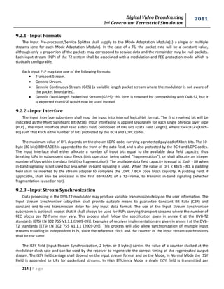 Digital Video Broadcasting 
2nd Generation Terrestrial Simulation 
2011 
214 | P a g e 
9.2.1 –Input Formats 
The Input Pre-processor/Service Splitter shall supply to the Mode Adaptation Module(s) a single or multiple 
streams (one for each Mode Adaptation Module). In the case of a TS, the packet rate will be a constant value, 
although only a proportion of the packets may correspond to service data and the remainder may be null-packets. 
Each input stream (PLP) of the T2 system shall be associated with a modulation and FEC protection mode which is 
statically configurable. 
Each input PLP may take one of the following formats: 
 Transport Stream. 
 Generic Stream. 
 Generic Continuous Stream (GCS) (a variable length packet stream where the modulator is not aware of 
the packet boundaries). 
 Generic Fixed-length Packetized Stream (GFPS); this form is retained for compatibility with DVB-S2, but it 
is expected that GSE would now be used instead. 
9.2.2 –Input Interface 
The input interface subsystem shall map the input into internal logical-bit format. The first received bit will be 
indicated as the Most Significant Bit (MSB). Input interfacing is applied separately for each single physical layer pipe 
(PLP) , The Input Interface shall read a data field, composed of DFL bits (Data Field Length), where: 0<=DFL<=(Kbch- 
80) such that Kbch is the number of bits protected by the BCH and LDPC codes. 
The maximum value of DFL depends on the chosen LDPC code, carrying a protected payload of Kbch bits. The 10- 
byte (80 bits) BBHEADER is appended to the front of the data field, and is also protected by the BCH and LDPC codes. 
The Input Interface shall either allocate a number of input bits equal to the available data field capacity, thus 
breaking UPs in subsequent data fields (this operation being called "fragmentation"), or shall allocate an integer 
number of Ups within the data field (no fragmentation). The available data field capacity is equal to Kbch - 80 when 
in-band signaling is not used but less when in-band signaling is used. When the value of DFL < Kbch - 80, a padding 
field shall be inserted by the stream adapter to complete the LDPC / BCH code block capacity. A padding field, if 
applicable, shall also be allocated in the first BBFRAME of a T2-Frame, to transmit in-band signaling (whether 
fragmentation is used or not). 
9.2.3 –Input Stream Synchronization 
Data processing in the DVB-T2 modulator may produce variable transmission delay on the user information. The 
Input Stream Synchronizer subsystem shall provide suitable means to guarantee Constant Bit Rate (CBR) and 
constant end-to-end transmission delay for any input data format. The use of the Input Stream Synchronizer 
subsystem is optional, except that it shall always be used for PLPs carrying transport streams where the number of 
FEC blocks per T2-frame may vary. This process shall follow the specification given in annex C at the DVB-T2 
standards [ETSI EN 302 755 V1.1.1 (2009-09)]. Examples of receiver implementation are given in annex I at the DVB-T2 
standards [ETSI EN 302 755 V1.1.1 (2009-09)]. This process will also allow synchronization of multiple input 
streams traveling in independent PLPs, since the reference clock and the counter of the input stream synchronizers 
shall be the same. 
The ISSY field (Input Stream Synchronization, 2 bytes or 3 bytes) carries the value of a counter clocked at the 
modulator clock rate and can be used by the receiver to regenerate the correct timing of the regenerated output 
stream. The ISSY field carriage shall depend on the input stream format and on the Mode, In Normal Mode the ISSY 
Field is appended to UPs for packetized streams. In High Efficiency Mode a single ISSY field is transmitted per 
 