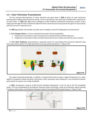 Digital Video Broadcasting 
2nd Generation Terrestrial Simulation 
2011 
8 | P a g e 
Figure (1.9) 
Figure (1.10) 
1.4 – Color Television Transmission 
The first practical demonstration of colour television was given back in 1928 by Baird; he used mechanical 
scanning with a Nipkow disk having three spirals, one for each primary. Each spiral was provided with a separate set 
of colour filters. In 1929, H.E. Ives and his colleagues at Bell Telephone Laboratories presented a system using a 
single spiral through the holes of which the light from three coloured sources was passed; the signal for each primary 
was then sent over a separate circuit. 
As 1940 approached, only cathode-ray tubes were envisaged, at least for displaying the received picture. 
In 1938, Georges Valensi, in France, proposed the principle of dual compatibility: 
 Programmes transmitted in colour should also be received by black and White Receivers 
 Programmes transmitted in black and white should also be seen as black and white by colour receivers 
In 1940, Peter Goldmark, demonstrated a sequential system for transmitting three primaries obtained using 
three colour filters placed in the light path before scanning represented below in “Figure (1.9)”. 
The system was barely practicable. In addition, it required three times as large a range of frequencies (i.e. band-width) 
as compared to black-and-white transmission; other researchers were looking for a non-mechanical solution 
which would not require such a large bandwidth. 
In 1953, simultaneous research at RCA and the Hazeltine laboratories, in the US, led to the first compatible 
system. This was standardised by the National Television System Committee, made up of television experts working 
in industry, and is known as the National Television Systems Committee (NTSC) system shown in “Figure (1.10)”. 
 