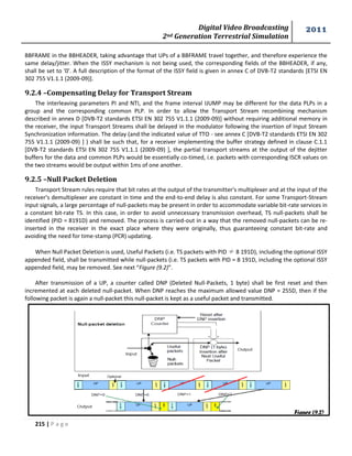 Digital Video Broadcasting 
2nd Generation Terrestrial Simulation 
2011 
215 | P a g e 
BBFRAME in the BBHEADER, taking advantage that UPs of a BBFRAME travel together, and therefore experience the 
same delay/jitter. When the ISSY mechanism is not being used, the corresponding fields of the BBHEADER, if any, 
shall be set to '0'. A full description of the format of the ISSY field is given in annex C of DVB-T2 standards [ETSI EN 
302 755 V1.1.1 (2009-09)]. 
9.2.4 –Compensating Delay for Transport Stream 
The interleaving parameters PI and NTI, and the frame interval IJUMP may be different for the data PLPs in a 
group and the corresponding common PLP. In order to allow the Transport Stream recombining mechanism 
described in annex D [DVB-T2 standards ETSI EN 302 755 V1.1.1 (2009-09)] without requiring additional memory in 
the receiver, the input Transport Streams shall be delayed in the modulator following the insertion of Input Stream 
Synchronization information. The delay (and the indicated value of TTO - see annex C [DVB-T2 standards ETSI EN 302 
755 V1.1.1 (2009-09) ] ) shall be such that, for a receiver implementing the buffer strategy defined in clause C.1.1 
[DVB-T2 standards ETSI EN 302 755 V1.1.1 (2009-09) ], the partial transport streams at the output of the dejitter 
buffers for the data and common PLPs would be essentially co-timed, i.e. packets with corresponding ISCR values on 
the two streams would be output within 1ms of one another. 
9.2.5 –Null Packet Deletion 
Transport Stream rules require that bit rates at the output of the transmitter's multiplexer and at the input of the 
receiver's demultiplexer are constant in time and the end-to-end delay is also constant. For some Transport-Stream 
input signals, a large percentage of null-packets may be present in order to accommodate variable bit-rate services in 
a constant bit-rate TS. In this case, in order to avoid unnecessary transmission overhead, TS null-packets shall be 
identified (PID = 8191D) and removed. The process is carried-out in a way that the removed null-packets can be re-inserted 
in the receiver in the exact place where they were originally, thus guaranteeing constant bit-rate and 
avoiding the need for time-stamp (PCR) updating. 
When Null Packet Deletion is used, Useful Packets (i.e. TS packets with PID ≠ 8 191D), including the optional ISSY 
appended field, shall be transmitted while null-packets (i.e. TS packets with PID = 8 191D, including the optional ISSY 
appended field, may be removed. See next “Figure (9.2)”. 
After transmission of a UP, a counter called DNP (Deleted Null-Packets, 1 byte) shall be first reset and then 
incremented at each deleted null-packet. When DNP reaches the maximum allowed value DNP = 255D, then if the 
following packet is again a null-packet this null-packet is kept as a useful packet and transmitted. 
Figure (9.2) 
 