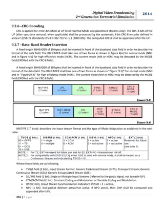 Digital Video Broadcasting 
2nd Generation Terrestrial Simulation 
2011 
216 | P a g e 
Figure (9.3) 
Figure (9.4) 
9.2.6 –CRC-Encoding 
CRC is applied for error detection at UP level (Normal Mode and packetized streams only). The UPL-8 bits of the 
UP (after sync-byte removal, when applicable) shall be processed by the systematic 8-bit CRC-8 encoder defined in 
annex F [DVB-T2 standards ETSI EN 302 755 V1.1.1 (2009-09)]. The computed CRC-8 shall be appended after the UP. 
9.2.7 –Base-Band Header Insertion 
A fixed length BBHEADER of 10 bytes shall be inserted in front of the baseband data field in order to describe the 
format of the data field. The BBHEADER shall take one of two forms as shown in figure 4(a) for normal mode (NM) 
and in figure 4(b) for high efficiency mode (HEM). The current mode (NM or HEM) may be detected by the MODE 
field (EXORed with the CRC-8 field). 
A fixed length BBHEADER of 10 bytes shall be inserted in front of the baseband data field in order to describe the 
format of the data field. The BBHEADER shall take one of two forms as shown in “Figure (9.3)” for normal mode (NM) 
and in “Figure (9.4)” for high efficiency mode (HEM). The current mode (NM or HEM) may be detected by the MODE 
field (EXORed with the CRC-8 field). 
MATYPE (1st byte): describes the input stream format and the type of Mode Adaptation as explained in the next 
table: 
Where these fields are as following 
 TS/GS field (2 bits), Input Stream Format: Generic Packetized Stream (GFPS); Transport Stream; Generic 
Continuous Stream (GCS); Generic Encapsulated Stream (GSE). 
 SIS/MIS field (1 bit): Single or Multiple Input Streams (referred to the global signal, not to each PLP). 
 CCM/ACM field (1 bit): Constant Coding and Modulation or Variable Coding and Modulation. 
 ISSYI (1 bit), (Input Stream Synchronization Indicator): If ISSYI = 1 = active, 
 NPD (1 bit): Null-packet deletion active/not active. If NPD active, then DNP shall be computed and 
appended after UPs. 
 