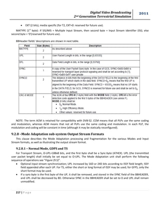 Digital Video Broadcasting 
2nd Generation Terrestrial Simulation 
2011 
217 | P a g e 
 EXT (2 bits), media specific (for T2, EXT=0: reserved for future use). 
MATYPE (1st byte): If SIS/MIS = Multiple Input Stream, then second byte = Input Stream Identifier (ISI); else 
second byte = '0'(reserved for future use). 
BBHeader fields’ descriptions are shown in next table. 
NOTE: The term ACM is retained for compatibility with DVB-S2. CCM means that all PLPs use the same coding 
and modulation, whereas ACM means that not all PLPs use the same coding and modulation. In each PLP, the 
modulation and coding will be constant in time (although it may be statically reconfigured). 
9.2.8 –Mode Adaptation sub-system Output Stream Formats 
This clause describes the Mode Adaptation processing and fragmentation for the various Modes and Input 
Stream formats, as well as illustrating the output stream format. 
9.2.8.1 – Normal Mode, GDPS and TS 
For Transport Stream, O-UPL=188x8 bits, and the first byte shall be a Sync-byte (47HEX). UPL (the transmitted 
user packet length) shall initially be set equal to O-UPL. The Mode Adaptation unit shall perform the following 
sequence of operations see “Figure (9.5)”. 
 Optional input stream synchronization; UPL increased by 16D or 24D bits according to ISSY field length; ISSY 
field appended after each UP. For TS, either the short or long format of ISSY may be used; for GFPS, only the 
short format may be used. 
 If a sync-byte is the first byte of the UP, it shall be removed, and stored in the SYNC field of the BBHEADER, 
and UPL shall be decreased by 8D. Otherwise SYNC in the BBHEADER shall be set to 0 and UPL shall remain 
unmodified. 
 