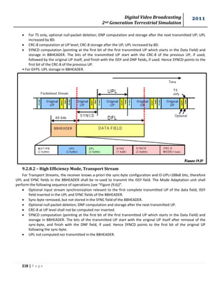 Digital Video Broadcasting 
2nd Generation Terrestrial Simulation 
2011 
218 | P a g e 
Figure (9.5) 
 For TS only, optional null-packet deletion; DNP computation and storage after the next transmitted UP; UPL 
increased by 8D. 
 CRC-8 computation at UP level; CRC-8 storage after the UP; UPL increased by 8D. 
 SYNCD computation (pointing at the first bit of the first transmitted UP which starts in the Data Field) and 
storage in BBHEADER. The bits of the transmitted UP start with the CRC-8 of the previous UP, if used, 
followed by the original UP itself, and finish with the ISSY and DNP fields, if used. Hence SYNCD points to the 
first bit of the CRC-8 of the previous UP. 
• For GFPS: UPL storage in BBHEADER. 
9.2.8.2 – High Efficiency Mode, Transport Stream 
For Transport Streams, the receiver knows a-priori the sync-byte configuration and O-UPL=188x8 bits, therefore 
UPL and SYNC fields in the BBHEADER shall be re-used to transmit the ISSY field. The Mode Adaptation unit shall 
perform the following sequence of operations (see “Figure (9.6))”. 
 Optional input stream synchronization relevant to the first complete transmitted UP of the data field; ISSY 
field inserted in the UPL and SYNC fields of the BBHEADER. 
 Sync-byte removed, but not stored in the SYNC field of the BBHEADER. 
 Optional null-packet deletion; DNP computation and storage after the next transmitted UP. 
 CRC-8 at UP level shall not be computed nor inserted. 
 SYNCD computation (pointing at the first bit of the first transmitted UP which starts in the Data Field) and 
storage in BBHEADER. The bits of the transmitted UP start with the original UP itself after removal of the 
sync-byte, and finish with the DNP field, if used. Hence SYNCD points to the first bit of the original UP 
following the sync-byte. 
 UPL not computed nor transmitted in the BBHEADER. 
 