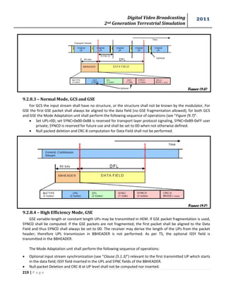 Digital Video Broadcasting 
2nd Generation Terrestrial Simulation 
2011 
219 | P a g e 
Figure (9.6) 
Figure (9.7) 
9.2.8.3 – Normal Mode, GCS and GSE 
For GCS the input stream shall have no structure, or the structure shall not be known by the modulator, For 
GSE the first GSE packet shall always be aligned to the data field (no GSE fragmentation allowed), for both GCS 
and GSE the Mode Adaptation unit shall perform the following sequence of operations (see “Figure (9.7)”. 
 Set UPL=0D; set SYNC=0x00-0xB8 is reserved for transport layer protocol signaling, SYNC=0xB9-0xFF user 
private; SYNCD is reserved for future use and shall be set to 0D when not otherwise defined. 
 Null packed deletion and CRC-8 computation for Data Field shall not be performed. 
9.2.8.4 – High Efficiency Mode, GSE 
GSE variable-length or constant length UPs may be transmitted in HEM. If GSE packet fragmentation is used, 
SYNCD shall be computed. If the GSE packets are not fragmented, the first packet shall be aligned to the Data 
Field and thus SYNCD shall always be set to 0D. The receiver may derive the length of the UPs from the packet 
header; therefore UPL transmission in BBHEADER is not performed. As per TS, the optional ISSY field is 
transmitted in the BBHEADER. 
The Mode Adaptation unit shall perform the following sequence of operations: 
 Optional input stream synchronization (see “Clause (5.1.3)”) relevant to the first transmitted UP which starts 
in the data field; ISSY field inserted in the UPL and SYNC fields of the BBHEADER. 
 Null-packet Deletion and CRC-8 at UP level shall not be computed nor inserted. 
 