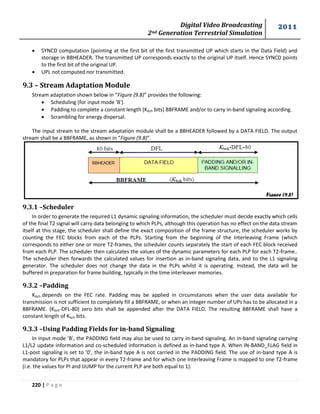 Digital Video Broadcasting 
2nd Generation Terrestrial Simulation 
2011 
220 | P a g e 
Figure (9.8) 
 SYNCD computation (pointing at the first bit of the first transmitted UP which starts in the Data Field) and 
storage in BBHEADER. The transmitted UP corresponds exactly to the original UP itself. Hence SYNCD points 
to the first bit of the original UP. 
 UPL not computed nor transmitted. 
9.3 – Stream Adaptation Module 
Stream adaptation shown below in “Figure (9.8)” provides the following: 
 Scheduling (for input mode 'B'). 
 Padding to complete a constant length (Kbch bits) BBFRAME and/or to carry in-band signaling according. 
 Scrambling for energy dispersal. 
The input stream to the stream adaptation module shall be a BBHEADER followed by a DATA FIELD. The output 
stream shall be a BBFRAME, as shown in “Figure (9.8)”. 
9.3.1 –Scheduler 
In order to generate the required L1 dynamic signaling information, the scheduler must decide exactly which cells 
of the final T2 signal will carry data belonging to which PLPs, although this operation has no effect on the data stream 
itself at this stage, the scheduler shall define the exact composition of the frame structure, the scheduler works by 
counting the FEC blocks from each of the PLPs. Starting from the beginning of the Interleaving Frame (which 
corresponds to either one or more T2-frames, the scheduler counts separately the start of each FEC block received 
from each PLP. The scheduler then calculates the values of the dynamic parameters for each PLP for each T2-frame.. 
The scheduler then forwards the calculated values for insertion as in-band signaling data, and to the L1 signaling 
generator. The scheduler does not change the data in the PLPs whilst it is operating. Instead, the data will be 
buffered in preparation for frame building, typically in the time interleaver memories. 
9.3.2 –Padding 
Kbch depends on the FEC rate. Padding may be applied in circumstances when the user data available for 
transmission is not sufficient to completely fill a BBFRAME, or when an integer number of UPs has to be allocated in a 
BBFRAME. (Kbch-DFL-80) zero bits shall be appended after the DATA FIELD. The resulting BBFRAME shall have a 
constant length of Kbch bits. 
9.3.3 –Using Padding Fields for in-band Signaling 
In input mode 'B', the PADDING field may also be used to carry in-band signaling. An in-band signaling carrying 
L1/L2 update information and co-scheduled information is defined as in-band type A. When IN-BAND_FLAG field in 
L1-post signaling is set to '0', the in-band type A is not carried in the PADDING field. The use of in-band type A is 
mandatory for PLPs that appear in every T2-frame and for which one Interleaving Frame is mapped to one T2-frame 
(i.e. the values for PI and IJUMP for the current PLP are both equal to 1). 
 