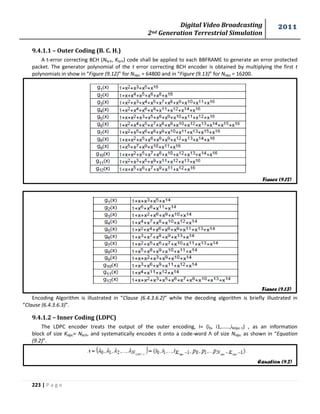 Digital Video Broadcasting 
2nd Generation Terrestrial Simulation 
2011 
223 | P a g e 
9.4.1.1 – Outer Coding (B. C. H.) 
A t-error correcting BCH (Nbch, Kbch) code shall be applied to each BBFRAME to generate an error protected 
packet. The generator polynomial of the t error correcting BCH encoder is obtained by multiplying the first t 
polynomials in show in “Figure (9.12)” for Nldpc = 64800 and in “Figure (9.13)” for Nldpc = 16200. 
Encoding Algorithm is illustrated in “Clause (6.4.3.6.2)” while the decoding algorithm is briefly illustrated in 
“Clause (6.4.3.6.3)”. 
9.4.1.2 – Inner Coding (LDPC) 
The LDPC encoder treats the output of the outer encoding, I= (i0, i1,……,ikldpc-1) , as an information 
block of size Kldpc= Nbch, and systematically encodes it onto a code-word Λ of size Nldpc as shown in “Equation 
(9.2)”. 
Figure (9.13) 
Figure (9.12) 
Equation (9.2) 
 