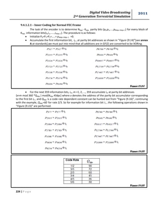 Digital Video Broadcasting 
2nd Generation Terrestrial Simulation 
2011 
224 | P a g e 
9.4.1.2.1 – Inner Coding for Normal FEC Frame 
The task of the encoder is to determine Nldpc- Kldpc parity bits (p0,p1,….,pNldpc-Kldpc-1) for every block of 
Kldpc information bits(i0,i1,……,iKldpc-1). The procedure is as follows: 
 Initialize P0=P1=P2=…..= pNldpc-Kldpc-1 =0. 
 Accumulate the first information bit, i0 , at parity bit addresses as shown in “Figure (9.14)”[see annex 
A at standards],we must put into mind that all additions are in GF(2) are converted to be XORing. 
 For the next 359 information bits, im, m =1, 2, ..., 359 accumulate im at parity bit addresses 
{x+m mod 360 *Qldpc } mod{Nldpc-Kldpc} where x denotes the address of the parity bit accumulator corresponding 
to the first bit i0 , and Qldpc is a code rate dependent constant can be hunted out from “Figure (9.16)”, continuing 
with the example, Qldpc=60 for rate 2/3. So for example for information bit i1 , the following operations shown in 
“Figure (9.15)” are performed. 
Figure (9.14) 
Figure (9.15) 
Figure (9.16) 
 