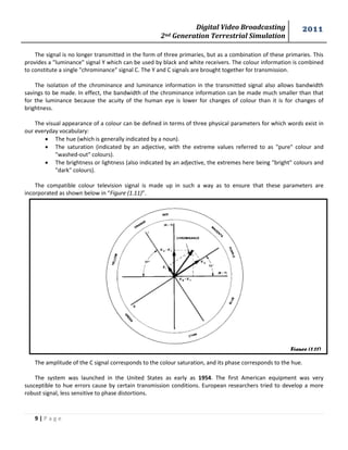 Digital Video Broadcasting 
2nd Generation Terrestrial Simulation 
2011 
9 | P a g e 
Figure (1.11) 
The signal is no longer transmitted in the form of three primaries, but as a combination of these primaries. This provides a "luminance" signal Y which can be used by black and white receivers. The colour information is combined to constitute a single "chrominance" signal C. The Y and C signals are brought together for transmission. 
The isolation of the chrominance and luminance information in the transmitted signal also allows bandwidth savings to be made. In effect, the bandwidth of the chrominance information can be made much smaller than that for the luminance because the acuity of the human eye is lower for changes of colour than it is for changes of brightness. 
The visual appearance of a colour can be defined in terms of three physical parameters for which words exist in our everyday vocabulary: 
 The hue (which is generally indicated by a noun). 
 The saturation (indicated by an adjective, with the extreme values referred to as "pure" colour and "washed-out" colours). 
 The brightness or lightness (also indicated by an adjective, the extremes here being "bright" colours and "dark" colours). 
The compatible colour television signal is made up in such a way as to ensure that these parameters are incorporated as shown below in “Figure (1.11)”. 
The amplitude of the C signal corresponds to the colour saturation, and its phase corresponds to the hue. 
The system was launched in the United States as early as 1954. The first American equipment was very susceptible to hue errors cause by certain transmission conditions. European researchers tried to develop a more robust signal, less sensitive to phase distortions. 
 