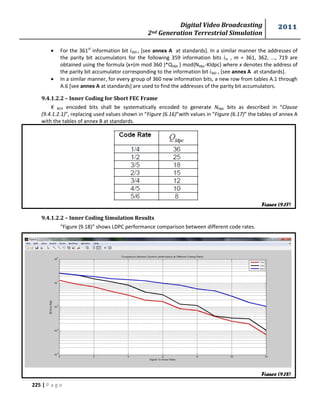 Digital Video Broadcasting 
2nd Generation Terrestrial Simulation 
2011 
225 | P a g e 
 For the 361st information bit i360 , [see annex A at standards]. In a similar manner the addresses of 
the parity bit accumulators for the following 359 information bits im , m = 361, 362, ..., 719 are 
obtained using the formula {x+(m mod 360 )*Qldpc } mod{Nldpc-Kldpc} where x denotes the address of 
the parity bit accumulator corresponding to the information bit i360 , [see annex A at standards]. 
 In a similar manner, for every group of 360 new information bits, a new row from tables A.1 through 
A.6 [see annex A at standards] are used to find the addresses of the parity bit accumulators. 
9.4.1.2.2 – Inner Coding for Short FEC Frame 
K BCH encoded bits shall be systematically encoded to generate Nldpc bits as described in “Clause 
(9.4.1.2.1)”, replacing used values shown in “Figure (6.16)”with values in “Figure (6.17)” the tables of annex A 
with the tables of annex B at standards. 
9.4.1.2.2 – Inner Coding Simulation Results 
“Figure (9.18)” shows LDPC performance comparison between different code rates. 
Figure (9.17) 
Figure (9.18) 
 