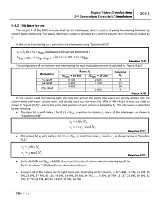 Digital Video Broadcasting 
2nd Generation Terrestrial Simulation 
2011 
226 | P a g e 
9.4.2 –Bit Interleaver 
The output Λ of the LDPC encoder shall be bit interleaved, which consists of parity interleaving followed by 
column twist interleaving. The parity interleaver output is denoted by U and the column twist interleaver output by 
V. 
In the parity interleaving part, parity bits are interleaved using “Equation (9.3)”. 
The configuration of the column twist interleaving for each modulation format is specified in “Figure (9.19)”. 
In the column twist interleaving part, the data bits ui from the parity interleaver are serially written into the 
column-twist interleaver column-wise, and serially read out row-wise (the MSB of BBHEADER is read out first) as 
shown in “Figure (9.20)”, where the write start position of each column is twisted by tc. This interleaver is described 
by the following: 
 The input bit ui with index i, for 0 ≤ i < Nldpc, is written to column ci, row ri of the interleaver, as shown in 
“Equations (9.4)”. 
 The output bit vj with index j, for 0 ≤ j < Nldpc, is read from row rj, column cj, as shown below in “Equation 
(9.5)”. 
 So for 64-QAM and Nldpc = 64 800, the output bit order of column twist interleaving would be: 
(v0, v1, v2,...v64799 ) = (u0,u5400,u16198,...,u53992,u59231,u64790 ). 
 A longer list of the indices on the right hand side, illustrating all 12 columns, is: 0, 5 400, 16 198, 21 598, 26 
997,32 396, 37 796, 43 195, 48 595, 53 993, 59 392, 64 791, …… 5 399, 10 799, 16 197, 21 597, 26 996, 32 
395, 37 795,43 194, 48 594, 53 992, 59 391, 64 790. 
Equation (9.3) 
Figure (9.19) 
Equation (9.4) 
Equation (9.5) 
 