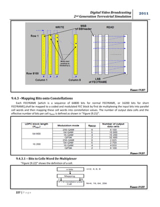 Digital Video Broadcasting 
2nd Generation Terrestrial Simulation 
2011 
227 | P a g e 
9.4.3 –Mapping Bits onto Constellations 
Each FECFRAME (which is a sequence of 64800 bits for normal FECFRAME, or 16200 bits for short 
FECFRAME),shall be mapped to a coded and modulated FEC block by first de multiplexing the input bits into parallel 
cell words and then mapping these cell words into constellation values. The number of output data cells and the 
effective number of bits per cell ηMOD is defined as shown in “Figure (9.21)”. 
9.4.3.1 – Bits to Cells Word De-Multiplexer 
“Figure (9.22)” shows the definition of a cell. 
Figure (9.20) 
Figure (9.21) 
Figure (9.22) 
 