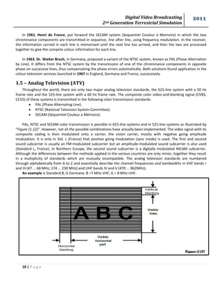 Digital Video Broadcasting 
2nd Generation Terrestrial Simulation 
2011 
10 | P a g e 
Figure (1.12) 
In 1961, Henri de France, put forward the SECAM system (Sequentiel Couleur à Memoire) in which the two chrominance components are transmitted in sequence, line after line, using frequency modulation. In the receiver, the information carried in each line is memorised until the next line has arrived, and then the two are processed together to give the compete colour information for each line. 
In 1963, Dr. Waiter Bruch, in Germany, proposed a variant of the NTSC system, known as PAL (Phase Alternation by Line). It differs from the NTSC system by the transmission of one of the chrominance components in opposite phase on successive lines, thus compensating the phase errors automatically. Both solutions found application in the colour television services launched in 1967 in England, Germany and France, successively. 
1.5 – Analog Television (ATV) 
Throughout the world, there are only two major analog television standards, the 625-line system with a 50 Hz frame rate and the 525-line system with a 60 Hz frame rate. The composite color video-and-blanking signal (CVBS, CCVS) of these systems is transmitted in the following color transmission standards: 
 PAL (Phase Alternating Line). 
 NTSC (National Television System Committee). 
 SECAM (Séquentiel Couleur a Mémoire). 
PAL, NTSC and SECAM color transmission is possible in 625-line systems and in 525-line systems as illustrated by “Figure (1.12)”. However, not all the possible combinations have actually been implemented. The video signal with its composite coding is then modulated onto a carrier, the vision carrier, mostly with negative going amplitude modulation. It is only in Std. L (France) that positive going modulation (sync inside) is used. The first and second sound subcarrier is usually an FM-modulated subcarrier but an amplitude-modulated sound subcarrier is also used (Standard L, France). In Northern Europe, the second sound subcarrier is a digitally modulated NICAM subcarrier. Although the differences between the methods applied in the various countries are only minor, together they result in a multiplicity of standards which are mutually incompatible. The analog television standards are numbered through alphabetically from A to Z and essentially describe the channel frequencies and bandwidths in VHF bands I and III (47 ... 68 MHz, 174 ... 230 MHz) and UHF bands IV and V (470 ... 862MHz); 
An example is Standard B, G Germany: B =7 MHz VHF, G = 8 MHz UHF. 
 