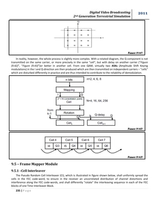 Digital Video Broadcasting 
2nd Generation Terrestrial Simulation 
2011 
235 | P a g e 
In reality, however, the whole process is slightly more complex. With a rotated diagram, the Q component is not 
transmitted on the same carrier, or more precisely in the same "cell“, but with delay on another carrier (“Figure 
(9.42)”, “Figure (9.43)”)or better in another cell. From one QAM, virtually two ASKs (Amplitude Shift Keying 
modulations) in the I and Q-direction are then produced which are then transmitted on independent carriers – "cells“ 
which are disturbed differently in practice and are thus intended to contribute to the reliability of demodulation. 
9.5 – Frame Mapper Module 
9.5.1 –Cell Interleaver 
The Pseudo Random Cell Interleaver (CI), which is illustrated in figure shown below, shall uniformly spread the 
cells in the FEC code-word, to ensure in the receiver an uncorrelated distribution of channel distortions and 
interference along the FEC code-words, and shall differently "rotate" the interleaving sequence in each of the FEC 
blocks of one Time Interleaver Block. 
Figure (9.41) 
Figure (9.42) 
Figure (9.43) 
 