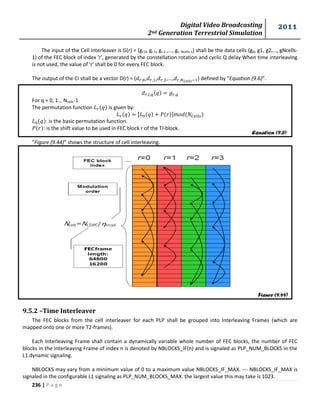 Digital Video Broadcasting 
2nd Generation Terrestrial Simulation 
2011 
236 | P a g e 
The input of the Cell interleaver is G(r) = (gr,0, gr,1, gr,2 ,..., gr, Ncells-1) shall be the data cells (g0, g1, g2,..., gNcells- 
1) of the FEC block of index 'r', generated by the constellation rotation and cyclic Q delay When time interleaving 
is not used, the value of 'r' shall be 0 for every FEC block. 
The output of the CI shall be a vector D(r) = ( , , ,..., ) defined by “Equation (9.6)”. 
For q = 0, 1… Ncells-1 
The permutation function is given by: 
: is the basic permutation function. 
: is the shift value to be used in FEC block r of the TI-block. 
“Figure (9.44)” shows the structure of cell interleaving. 
9.5.2 –Time Interleaver 
The FEC blocks from the cell interleaver for each PLP shall be grouped into Interleaving Frames (which are 
mapped onto one or more T2-frames). 
Each Interleaving Frame shall contain a dynamically variable whole number of FEC blocks, the number of FEC 
blocks in the Interleaving Frame of index n is denoted by NBLOCKS_IF(n) and is signaled as PLP_NUM_BLOCKS in the 
L1 dynamic signaling. 
NBLOCKS may vary from a minimum value of 0 to a maximum value NBLOCKS_IF_MAX. --- NBLOCKS_IF_MAX is 
signaled in the configurable L1 signaling as PLP_NUM_BLOCKS_MAX. the largest value this may take is 1023. 
Equation (9.6) 
Figure (9.44) 
 