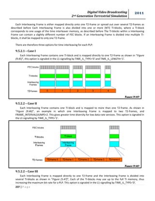 Digital Video Broadcasting 
2nd Generation Terrestrial Simulation 
2011 
237 | P a g e 
Each Interleaving Frame is either mapped directly onto one T2-frame or spread out over several T2-frames as 
described before Each Interleaving Frame is also divided into one or more (NTI) TI-blocks, where a TI-block 
corresponds to one usage of the time interleaver memory, as described before The TI-blocks within a Interleaving 
Frame can contain a slightly different number of FEC blocks. If an Interleaving Frame is divided into multiple TI-blocks, 
it shall be mapped to only one T2-frame. 
There are therefore three options for time interleaving for each PLP: 
9.5.2.1 – Case I 
Each Interleaving Frame contains one TI-block and is mapped directly to one T2-frame as shown in “Figure 
(9.45)”, this option is signaled in the L1-signalling by TIME_IL_TYPE='0' and TIME_IL_LENGTH='1'. 
9.5.2.2 – Case II 
Each Interleaving Frame contains one TI-block and is mapped to more than one T2-frame. As shown in 
“Figure (9.46)”, an example in which one Interleaving Frame is mapped to two T2-frames, and 
FRAME_INTERVAL(IJUMP)=2. This gives greater time diversity for low data-rate services. This option is signaled in 
the L1-signalling by TIME_IL_TYPE='1'. 
9.5.2.2 – Case III 
Each Interleaving Frame is mapped directly to one T2-frame and the Interleaving Frame is divided into 
several TI-blocks as shown in “Figure (5.47)”, Each of the TI-blocks may use up to the full TI memory, thus 
increasing the maximum bit-rate for a PLP. This option is signaled in the L1-signalling by TIME_IL_TYPE='0'. 
Figure (9.45) 
Figure (9.46) 
 