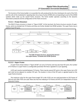 Digital Video Broadcasting 
2nd Generation Terrestrial Simulation 
2011 
239 | P a g e 
The function of the frame builder is to assemble the cells produced by the time interleavers for each of the PLPs 
and the cells of the modulated L1 signaling data into arrays of active OFDM cells corresponding to each of the OFDM 
symbols which make up the overall frame structure. The frame builder operates according to the dynamic 
information produced and the configuration of the frame structure. 
9.5.3.1 – Frame Structure 
The DVB-T2 frame structure is shown in “Figure (9.49)”. At the top level, the frame structure consists of super-frames, 
which are divided into T2-frames and these are further divided into OFDM symbols. The super-frame may in 
addition have FEF parts. 
9.5.3.2 – Super Frame 
A super-frame shown below in “Figure (9.50)” can carry T2-frames and may also have FEF parts; the number 
of T2-frames in a super-frame is a configurable parameter NT2 that is signaled in L1-pre signaling. 
A FEF part may be inserted between T2-frames. There may be several FEF parts in the super-frame, but a FEF 
part shall not be adjacent to another FEF part. The location in time of the FEF parts is signaled based on the 
super-frame structure. 
The maximum value for the super-frame length TSF is 64s if FEFs are not used (equivalent to 255 frames of 
250 ms) and 128s if FEFs are used. Note also that the indexing of T2-frames and NT2 are independent of Future 
Extension Frames. 
Figure (9.49) 
Figure (9.50) 
 