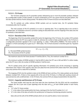 Digital Video Broadcasting 
2nd Generation Terrestrial Simulation 
2011 
240 | P a g e 
9.5.3.3 – T2-Frame 
The T2-frame comprises one P1 preamble symbol, followed by one or more P2 preamble symbols, followed 
by a configurable number of data symbols. In certain combinations of FFT size, guard interval and pilot pattern, the 
last data symbol shall be a frame closing symbol. The details of the T2-frame structure are described later. 
The P1 symbols are unlike ordinary OFDM symbols and are inserted later, the P2 symbol(s) follow 
immediately after the P1 symbol. 
The main purpose of the P2 symbol(s) is to carry L1 signaling data. The L1 signaling data to be carried is 
described later, its modulation and error correction coding are described later and the mapping of this data onto the 
P2 symbol(s) is described later. 
9.5.3.4 – Duration of the T2-Frame 
The beginning of the first preamble symbol (P1) marks the beginning of the T2-frame, the number of P2 symbols 
NP2 is determined by the FFT size as given in table 45, whereas the number of data symbols Ldata in the T2-frame is 
a configurable parameter signaled in the L1-pre signaling, i.e. Ldata = NUM_DATA_SYMBOLS. The total number of 
symbols in a frame (excluding P1) is given by LF = NP2+Ldata. The T2-frame duration is therefore given by “Equation 
(9.7)”. 
: The total OFDM symbol duration 
The duration of the P1 symbol. 
The maximum value for the frame duration TF shall be 250 ms. Thus, the maximum number for LF. 
The minimum number of OFDM symbols LF shall be NP2+3 when the FFT size is 32K and NP2+7 in other modes, 
when the FFT size is 32K, the number of OFDM symbols LF shall be even. 
The P1 symbol carries only P1 specific signaling information. P2 symbol(s) carry all the remaining L1 signaling 
information and, if there is free capacity, they also carry data from the common PLPs and/or data PLPs. Data symbols 
carry only common PLPs or data PLPs as defined. 
The mapping of PLPs into the symbols is done at the OFDM cell level, and thus, P2 or data symbols can be shared 
between multiple PLPs. If there is free capacity left at the end of the T2-frame, it is filled with auxiliary streams (if 
any) and dummy cells as defined later. In the T2-frame, the common PLPs are always located before the data PLPs. 
9.5.3.5 – Capacity and Structure of T2-Frame 
The frame builder shall map the cells from both the time interleaver (for the PLPs) and the constellation 
mapper (for the L1-pre and L1-post signaling) onto the data cell of each OFDM symbol in each frame, 
where: 
 “m” is the T2- frame number. 
 “L” is the index of the symbol within the frame, starting at 0 for the first P2 symbol, 0 ≤ l < LF. 
 “p” is the index of the data cell within the symbol prior to frequency interleaving and pilot insertion. 
Data cells are the cells of the OFDM symbols which are not used for pilots or tone reservation. 
Equation (9.7) 
 